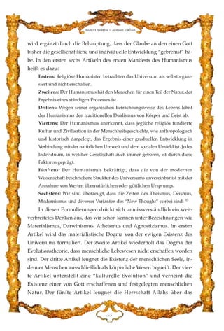 wird ergänzt durch die Behauptung, dass der Glaube an den einen Gott
bisher die gesellschaftliche und individuelle Entwicklung “gebremst” ha-
be. In den ersten sechs Artikeln des ersten Manifests des Humanismus
heißt es dazu:
Erstens: Religiöse Humanisten betrachten das Universum als selbstorgani-
siert und nicht erschaffen.
Zweitens: Der Humanismus hät den Menschen für einen Teil der Natur, der
Ergebnis eines ständigen Prozesses ist.
Drittens: Wegen seiner organischen Betrachtungsweise des Lebens lehnt
der Humanismus den traditionellen Dualismus von Körper und Geist ab.
Viertens: Der Humanismus anerkennt, dass jegliche religiös fundierte
Kultur und Zivilisation in der Menschheitsgeschichte, wie anthropologisch
und historisch dargelegt, das Ergebnis einer graduellen Entwicklung in
Verbindung mit der natürlichen Umwelt und dem sozialen Umfeld ist. Jedes
Individuum, in welcher Gesellschaft auch immer geboren, ist durch diese
Faktoren geprägt.
Fünftens: Der Humanismus bekräftigt, dass die von der modernen
Wissenschaft beschriebene Struktur des Universums unvereinbar ist mit der
Annahme von Werten übernatürlichen oder göttlichen Ursprungs.
Sechstens: Wir sind überzeugt, dass die Zeiten des Theismus, Deismus,
Modernismus und diverser Varianten des “New Thought” vorbei sind. 35
In diesen Formulierungen drückt sich unmissverständlich ein weit-
verbreitetes Denken aus, das wir schon kennen unter Bezeichnungen wie
Materialismus, Darwinismus, Atheismus und Agnostizismus. Im ersten
Artikel wird das materialistische Dogma von der ewigen Existenz des
Universums formuliert. Der zweite Artikel wiederholt das Dogma der
Evolutionstheorie, dass menschliche Lebewesen nicht erschaffen worden
sind. Der dritte Artikel leugnet die Existenz der menschlichen Seele, in-
dem er Menschen ausschließlich als körperliche Wesen begreift. Der vier-
te Artikel unterstellt eine “kulturelle Evolution” und verneint die
Existenz einer von Gott erschaffenen und festgelegten menschlichen
Natur. Der fünfte Artikel leugnet die Herrschaft Allahs über das
HH
Harun Yahya - Adnan Oktar
 