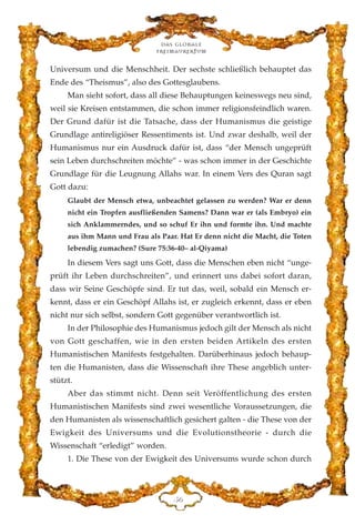 Universum und die Menschheit. Der sechste schließlich behauptet das
Ende des “Theismus”, also des Gottesglaubens.
Man sieht sofort, dass all diese Behauptungen keineswegs neu sind,
weil sie Kreisen entstammen, die schon immer religionsfeindlich waren.
Der Grund dafür ist die Tatsache, dass der Humanismus die geistige
Grundlage antireligiöser Ressentiments ist. Und zwar deshalb, weil der
Humanismus nur ein Ausdruck dafür ist, dass “der Mensch ungeprüft
sein Leben durchschreiten möchte” - was schon immer in der Geschichte
Grundlage für die Leugnung Allahs war. In einem Vers des Quran sagt
Gott dazu:
Glaubt der Mensch etwa, unbeachtet gelassen zu werden? War er denn
nicht ein Tropfen ausfließenden Samens? Dann war er (als Embryo) ein
sich Anklammerndes, und so schuf Er ihn und formte ihn. Und machte
aus ihm Mann und Frau als Paar. Hat Er denn nicht die Macht, die Toten
lebendig zumachen? (Sure 75:36-40– al-Qiyama)
In diesem Vers sagt uns Gott, dass die Menschen eben nicht “unge-
prüft ihr Leben durchschreiten”, und erinnert uns dabei sofort daran,
dass wir Seine Geschöpfe sind. Er tut das, weil, sobald ein Mensch er-
kennt, dass er ein Geschöpf Allahs ist, er zugleich erkennt, dass er eben
nicht nur sich selbst, sondern Gott gegenüber verantwortlich ist.
In der Philosophie des Humanismus jedoch gilt der Mensch als nicht
von Gott geschaffen, wie in den ersten beiden Artikeln des ersten
Humanistischen Manifests festgehalten. Darüberhinaus jedoch behaup-
ten die Humanisten, dass die Wissenschaft ihre These angeblich unter-
stützt.
Aber das stimmt nicht. Denn seit Veröffentlichung des ersten
Humanistischen Manifests sind zwei wesentliche Voraussetzungen, die
den Humanisten als wissenschaftlich gesichert galten - die These von der
Ewigkeit des Universums und die Evolutionstheorie - durch die
Wissenschaft “erledigt” worden.
1. Die These von der Ewigkeit des Universums wurde schon durch
Das globale
fre›maurertum
HI
 