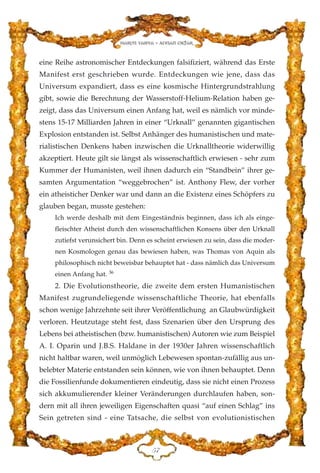 eine Reihe astronomischer Entdeckungen falsifiziert, während das Erste
Manifest erst geschrieben wurde. Entdeckungen wie jene, dass das
Universum expandiert, dass es eine kosmische Hintergrundstrahlung
gibt, sowie die Berechnung der Wasserstoff-Helium-Relation haben ge-
zeigt, dass das Universum einen Anfang hat, weil es nämlich vor minde-
stens 15-17 Milliarden Jahren in einer “Urknall” genannten gigantischen
Explosion entstanden ist. Selbst Anhänger des humanistischen und mate-
rialistischen Denkens haben inzwischen die Urknalltheorie widerwillig
akzeptiert. Heute gilt sie längst als wissenschaftlich erwiesen - sehr zum
Kummer der Humanisten, weil ihnen dadurch ein “Standbein” ihrer ge-
samten Argumentation “weggebrochen” ist. Anthony Flew, der vorher
ein atheisticher Denker war und dann an die Existenz eines Schöpfers zu
glauben began, musste gestehen:
Ich werde deshalb mit dem Eingeständnis beginnen, dass ich als einge-
fleischter Atheist durch den wissenschaftlichen Konsens über den Urknall
zutiefst verunsichert bin. Denn es scheint erwiesen zu sein, dass die moder-
nen Kosmologen genau das bewiesen haben, was Thomas von Aquin als
philosophisch nicht beweisbar behauptet hat - dass nämlich das Universum
einen Anfang hat. 36
2. Die Evolutionstheorie, die zweite dem ersten Humanistischen
Manifest zugrundeliegende wissenschaftliche Theorie, hat ebenfalls
schon wenige Jahrzehnte seit ihrer Veröffentlichung an Glaubwürdigkeit
verloren. Heutzutage steht fest, dass Szenarien über den Ursprung des
Lebens bei atheistischen (bzw. humanistischen) Autoren wie zum Beispiel
A. I. Oparin und J.B.S. Haldane in der 1930er Jahren wissenschaftlich
nicht haltbar waren, weil unmöglich Lebewesen spontan-zufällig aus un-
belebter Materie entstanden sein können, wie von ihnen behauptet. Denn
die Fossilienfunde dokumentieren eindeutig, dass sie nicht einen Prozess
sich akkumulierender kleiner Veränderungen durchlaufen haben, son-
dern mit all ihren jeweiligen Eigenschaften quasi “auf einen Schlag” ins
Sein getreten sind - eine Tatsache, die selbst von evolutionistischen
HJ
Harun Yahya - Adnan Oktar
 