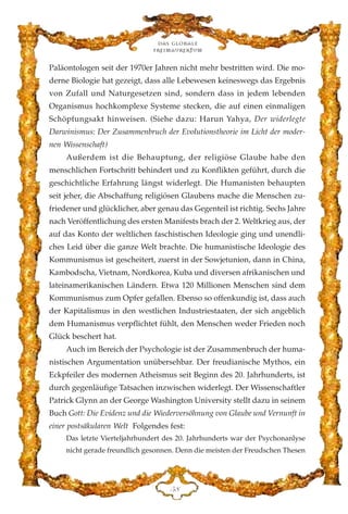 Paläontologen seit der 1970er Jahren nicht mehr bestritten wird. Die mo-
derne Biologie hat gezeigt, dass alle Lebewesen keineswegs das Ergebnis
von Zufall und Naturgesetzen sind, sondern dass in jedem lebenden
Organismus hochkomplexe Systeme stecken, die auf einen einmaligen
Schöpfungsakt hinweisen. (Siehe dazu: Harun Yahya, Der widerlegte
Darwinismus: Der Zusammenbruch der Evolutionstheorie im Licht der moder-
nen Wissenschaft)
Außerdem ist die Behauptung, der religiöse Glaube habe den
menschlichen Fortschritt behindert und zu Konflikten geführt, durch die
geschichtliche Erfahrung längst widerlegt. Die Humanisten behaupten
seit jeher, die Abschaffung religiösen Glaubens mache die Menschen zu-
friedener und glücklicher, aber genau das Gegenteil ist richtig. Sechs Jahre
nach Veröffentlichung des ersten Manifests brach der 2. Weltkrieg aus, der
auf das Konto der weltlichen faschistischen Ideologie ging und unendli-
ches Leid über die ganze Welt brachte. Die humanistische Ideologie des
Kommunismus ist gescheitert, zuerst in der Sowjetunion, dann in China,
Kambodscha, Vietnam, Nordkorea, Kuba und diversen afrikanischen und
lateinamerikanischen Ländern. Etwa 120 Millionen Menschen sind dem
Kommunismus zum Opfer gefallen. Ebenso so offenkundig ist, dass auch
der Kapitalismus in den westlichen Industriestaaten, der sich angeblich
dem Humanismus verpflichtet fühlt, den Menschen weder Frieden noch
Glück beschert hat.
Auch im Bereich der Psychologie ist der Zusammenbruch der huma-
nistischen Argumentation unübersehbar. Der freudianische Mythos, ein
Eckpfeiler des modernen Atheismus seit Beginn des 20. Jahrhunderts, ist
durch gegenläufige Tatsachen inzwischen widerlegt. Der Wissenschaftler
Patrick Glynn an der George Washington University stellt dazu in seinem
Buch Gott: Die Evidenz und die Wiederversöhnung von Glaube und Vernunft in
einer postsäkularen Welt Folgendes fest:
Das letzte Vierteljahrhundert des 20. Jahrhunderts war der Psychonanlyse
nicht gerade freundlich gesonnen. Denn die meisten der Freudschen Thesen
Das globale
fre›maurertum
HK
 