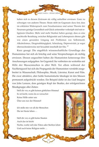 haben sich in diesem Zeitraum als völlig unhaltbar erwiesen. Ganz zu
schweigen von anderen Thesen. Heute steht im Gegensatz dazu fest, dass
im erklärten Widerspruch zum Freudianismus und seiner Theorie der
Neurosen geistige Gesundheit und Glück untrennbar verknüpft sind mit re-
ligiösem Glauben. Mehr und mehr Studien haben gezeigt, dass es eine
machtvolle Beziehung zwischen Religiosität und Lebenspraxis ebenso gibt
wie einen gesunden Umgang mit Problemen wie Selbstmord,
Alkoholismus, Drogenabhängigkeit, Scheidung, Depressivität, ja sogar
überraschenderweise mit Sexualität innerhalb der Ehe. 37
Kurz gesagt: Die angeblich wissenschaftliche Grundlage des
Humanismus hat sich als brüchig und seine Versprechungen als nichtig
erwiesen. Dessen ungeachtet haben die Humanisten keineswegs ihre
Anschauungen aufgegeben. Im Gegenteil: Sie verbreiten sie weiterhin mit
Hilfe der Massenmedien in aller Welt. Vor allem während der
Nachkriegszeit hat sich die Propaganda der Humanisten verstärkt ausge-
breitet in Wissenschaft, Philosophie, Musik, Literatur, Kunst und Film.
Die zwar attraktive, aber hohle humanistische Ideologie ist den Massen
permanent aufgedrückt worden. Ein Beispiel dafür ist das Lied Imagine
von John Lennon, dem geistigen Kopf der Beatles, der erfolgreichsten
Musikgruppe aller Zeiten:
Stell dir vor, es gibt keinen göttlichen Himmel
Es ist leicht, wenn du es versuchst:
Keine Hölle unter uns
Über uns nur der Himmel!
Ich stelle mir vor all die Menschen
Die im Heute leben …
Stell dir vor, es gibt keine Staaten
Auch das ist leicht
Nichts, wofür sich das Töten oder Sterben lohnt
Und auch keine Religion mehr …
HL
Harun Yahya - Adnan Oktar
 