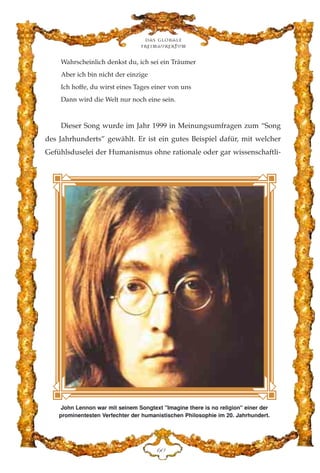 Wahrscheinlich denkst du, ich sei ein Träumer
Aber ich bin nicht der einzige
Ich hoffe, du wirst eines Tages einer von uns
Dann wird die Welt nur noch eine sein.
Dieser Song wurde im Jahr 1999 in Meinungsumfragen zum “Song
des Jahrhunderts” gewählt. Er ist ein gutes Beispiel dafür, mit welcher
Gefühlsduselei der Humanismus ohne rationale oder gar wissenschaftli-
Das globale
fre›maurertum
IC
John Lennon war mit seinem Songtext "Imagine there is no religion" einer der
prominentesten Verfechter der humanistischen Philosophie im 20. Jahrhundert.
 
