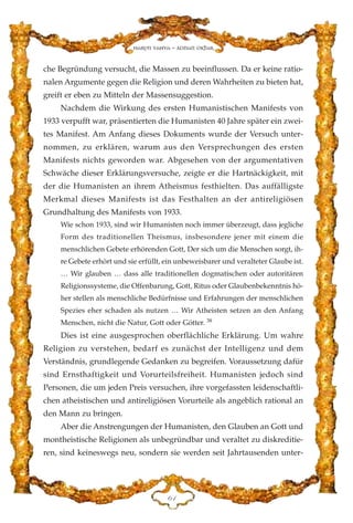 che Begründung versucht, die Massen zu beeinflussen. Da er keine ratio-
nalen Argumente gegen die Religion und deren Wahrheiten zu bieten hat,
greift er eben zu Mitteln der Massensuggestion.
Nachdem die Wirkung des ersten Humanistischen Manifests von
1933 verpufft war, präsentierten die Humanisten 40 Jahre später ein zwei-
tes Manifest. Am Anfang dieses Dokuments wurde der Versuch unter-
nommen, zu erklären, warum aus den Versprechungen des ersten
Manifests nichts geworden war. Abgesehen von der argumentativen
Schwäche dieser Erklärungsversuche, zeigte er die Hartnäckigkeit, mit
der die Humanisten an ihrem Atheismus festhielten. Das auffälligste
Merkmal dieses Manifests ist das Festhalten an der antireligiösen
Grundhaltung des Manifests von 1933.
Wie schon 1933, sind wir Humanisten noch immer überzeugt, dass jegliche
Form des traditionellen Theismus, insbesondere jener mit einem die
menschlichen Gebete erhörenden Gott, Der sich um die Menschen sorgt, ih-
re Gebete erhört und sie erfüllt, ein unbeweisbarer und veralteter Glaube ist.
… Wir glauben … dass alle traditionellen dogmatischen oder autoritären
Religionssysteme, die Offenbarung, Gott, Ritus oder Glaubenbekenntnis hö-
her stellen als menschliche Bedürfnisse und Erfahrungen der menschlichen
Spezies eher schaden als nutzen … Wir Atheisten setzen an den Anfang
Menschen, nicht die Natur, Gott oder Götter. 38
Dies ist eine ausgesprochen oberflächliche Erklärung. Um wahre
Religion zu verstehen, bedarf es zunächst der Intelligenz und dem
Verständnis, grundlegende Gedanken zu begreifen. Voraussetzung dafür
sind Ernsthaftigkeit und Vorurteilsfreiheit. Humanisten jedoch sind
Personen, die um jeden Preis versuchen, ihre vorgefassten leidenschaftli-
chen atheistischen und antireligiösen Vorurteile als angeblich rational an
den Mann zu bringen.
Aber die Anstrengungen der Humanisten, den Glauben an Gott und
montheistische Religionen als unbegründbar und veraltet zu diskreditie-
ren, sind keineswegs neu, sondern sie werden seit Jahrtausenden unter-
ID
Harun Yahya - Adnan Oktar
 