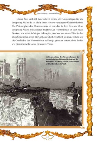 Dieser Vers enthüllt den wahren Grund der Ungläubigen für die
Leugnung Allahs: Es ist die in ihren Herzen verborgene Überheblichkeit.
Die Philosophie des Humanismus ist nur das äußere Gewand ihrer
Leugnung Allahs. Mit anderen Worten: Der Humanismus ist kein neues
Denken, wie seine Anhänger behaupten, sondern nur neuer Wein in den
alten Schläuchen jener, die Gott aus Überheblichkeit leugnen. Sobald wir
die Geschichte des Humanismus in Europa genauer untersuchen, finden
wir hinreichend Beweise für unsere These.
IF
Harun Yahya - Adnan Oktar
Im Gegensatz zu den Versprechungen der
humanistischen Philosophie brachte der
Atheismus nur Krieg, Streit, Grausamkeit
und Leiden über die Welt.
 
