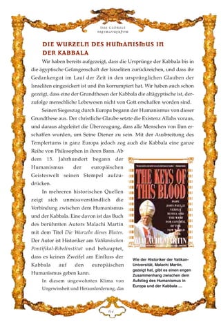 DDIIEE WWUURRZZEELLNN DDEESS HHUUMMAANNIISSMMUUSS IINN
DDEERR KKAABBBBAALLAA
Wir haben bereits aufgezeigt, dass die Ursprünge der Kabbala bis in
die ägyptische Gefangenschaft der Israeliten zurückreichen, und dass ihr
Gedankengut im Lauf der Zeit in den ursprünglichen Glauben der
Israeliten eingesickert ist und ihn korrumpiert hat. Wir haben auch schon
gezeigt, dass eine der Grundthesen der Kabbala die altägyptische ist, der-
zufolge menschliche Lebewesen nicht von Gott erschaffen worden sind.
Seinen Siegeszug durch Europa begann der Humanismus von dieser
Grundthese aus. Der christliche Glaube setzte die Existenz Allahs voraus,
und daraus abgeleitet die Überzeugung, dass alle Menschen von Ihm er-
schaffen wurden, um Seine Diener zu sein. Mit der Ausbreitung des
Templertums in ganz Europa jedoch zog auch die Kabbala eine ganze
Reihe von Philosophen in ihren Bann. Ab
dem 15. Jahrhundert begann der
Humanismus der europäischen
Geisteswelt seinen Stempel aufzu-
drücken.
In mehreren historischen Quellen
zeigt sich unmissverständlich die
Verbindung zwischen dem Humanismus
und der Kabbala. Eine davon ist das Buch
des berühmten Autors Malachi Martin
mit dem Titel Die Wurzeln dieses Blutes.
Der Autor ist Historiker am Vatikanischen
Pontifikal-Bibelinstitut und behauptet,
dass es keinen Zweifel am Einfluss der
Kabbala auf den europäischen
Humanismus geben kann.
In diesem ungewohnten Klima von
Ungewissheit und Herausforderung, das
Das globale
fre›maurertum
IG
Wie der Historiker der Vatikan-
Universität, Malachi Martin,
gezeigt hat, gibt es einen engen
Zusammenhang zwischen dem
Aufstieg des Humanismus in
Europa und der Kabbala …
 