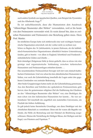 auch andere Symbole aus ägyptischen Quellen, zum Beispiel die Pyramiden
und das Allsehende Auge.40
Es ist aufschlussreich, dass die Humanisten den Ausdruck
“Allmächtiger Baumeister aller Welten” verwendeten, weil er bis heute
von den Freimaurern verwendet wird. Es weist darauf hin, dass es zwi-
schen Humanisten und Freimaurern eine Beziehung geben muss. Dazu
Prof. Martin:
Im nördlichen Europa hatte sich mittlerweile eine weit wichtigere humani-
stische Organisation entwickelt, mit der vorher nicht zu rechnen war.
Schon zu Beginn des 14. Jahrhunderts, in jenem Zeitraum, als die kabbali-
stisch-humanistischen Organisationen allmählich breitere Unterstützung
fanden, gab es bereits - vor allem in England, Schottland und Frankreich -
mittelalterliche Gilden und Zünfte …
Kein damaliger Zeitgenosse hätte je daran gedacht, dass so etwas wie eine
geistige und organisatorische Verbindung zwischen italienischen
Humanisten und Freimaurerlogen entstehen könnte. …
Das neuentstandene Freimaurertum bewegte sich fort vom römisch-katho-
lischen Christentum. Und wie schon bei den okkultistischen Humanisten in
Italien, war auch die Geheimhaltung innerhalb der Logen unter den gege-
benen Umständen von zentraler Bedeutung.
Aber beide Gruppierungen hatten mehr als die Geheimhaltung gemeinsam.
Aus den Berichten und Schriften des spekulativen Freimaurertums geht
hervor, dass ihr gemeinsames religiöses Ziel die Etablierung des Glaubens
an den “Allmächtigen Baumeister aller Welten” war, eine Denkfigur, die
man schon von den italienischen Humanisten her kannte… Sie war un-
trennbarer Teil innerhalb des angeblich rein materiellen Universums, ein
Produkt der frühen Aufklärung.
Es gab jedoch keine theoretische Grundlage, um diese Denkfigur mit der
christlichen Botschaft zu vereinbaren. Denn mit ihr waren alle Begriffe wie
Sünde, die Hölle als Bestrafung und der Himmel als Belohnung ausge-
schlossen. Ebenso die Vorstellung der Heiligen Messe, der Heiligen und der
Engel, von Priestern und Papsttum. 41
Das globale
fre›maurertum
II
 
