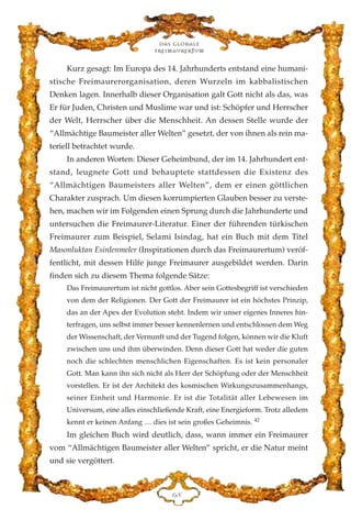 Kurz gesagt: Im Europa des 14. Jahrhunderts entstand eine humani-
stische Freimaurerorganisation, deren Wurzeln im kabbalistischen
Denken lagen. Innerhalb dieser Organisation galt Gott nicht als das, was
Er für Juden, Christen und Muslime war und ist: Schöpfer und Herrscher
der Welt, Herrscher über die Menschheit. An dessen Stelle wurde der
“Allmächtige Baumeister aller Welten” gesetzt, der von ihnen als rein ma-
teriell betrachtet wurde.
In anderen Worten: Dieser Geheimbund, der im 14. Jahrhundert ent-
stand, leugnete Gott und behauptete stattdessen die Existenz des
“Allmächtigen Baumeisters aller Welten”, dem er einen göttlichen
Charakter zusprach. Um diesen korrumpierten Glauben besser zu verste-
hen, machen wir im Folgenden einen Sprung durch die Jahrhunderte und
untersuchen die Freimaurer-Literatur. Einer der führenden türkischen
Freimaurer zum Beispiel, Selami Isindag, hat ein Buch mit dem Titel
Masonluktan Esinlenmeler (Inspirationen durch das Freimaurertum) veröf-
fentlicht, mit dessen Hilfe junge Freimaurer ausgebildet werden. Darin
finden sich zu diesem Thema folgende Sätze:
Das Freimaurertum ist nicht gottlos. Aber sein Gottesbegriff ist verschieden
von dem der Religionen. Der Gott der Freimaurer ist ein höchstes Prinzip,
das an der Apex der Evolution steht. Indem wir unser eigenes Inneres hin-
terfragen, uns selbst immer besser kennenlernen und entschlossen dem Weg
der Wissenschaft, der Vernunft und der Tugend folgen, können wir die Kluft
zwischen uns und ihm überwinden. Denn dieser Gott hat weder die guten
noch die schlechten menschlichen Eigenschaften. Es ist kein personaler
Gott. Man kann ihn sich nicht als Herr der Schöpfung oder der Menschheit
vorstellen. Er ist der Architekt des kosmischen Wirkungszusammenhangs,
seiner Einheit und Harmonie. Er ist die Totalität aller Lebewesen im
Universum, eine alles einschließende Kraft, eine Energieform. Trotz alledem
kennt er keinen Anfang … dies ist sein großes Geheimnis. 42
Im gleichen Buch wird deutlich, dass, wann immer ein Freimaurer
vom “Allmächtigen Baumeister aller Welten” spricht, er die Natur meint
und sie vergöttert.
Das globale
fre›maurertum
IK
 
