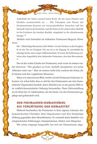 Außerhalb der Natur existiert keine Kraft, die für unser Denken und
Handeln verantwortlich ist. … Alle Prinzipien und Thesen des
Freimaurertums basieren auf wissenschaftlichen Tatsachen und der
Vernunft. Gott ist die Evolution, und die Natur ist ihr unterworfen. Deshalb
ist die Evolution die absolute Realität, eingebettet in die allumfassende
Energie. 43
Ähnlich wird formuliert im türkischen Freimaurer-Magazin Mimar
Sinan:
Der “Allmächtige Baumeister aller Welten” ist eine Tendenz in die Ewigkeit.
Er ist das Tor zur Ewigkeit. Für uns ist er ein Zugang. Er umschließt die
ständige Suche nach ewiger Vollkommenheit. Er formt die Entfernung zwi-
schen dem Augenblick dem denkenden Freimaurer, also dem Bewusstsein.
44
Das ist der wahre Glaube der Freimaurer, auch wenn sie immer wie-
der beteuern: “Wir glauben an Gott, deshalb akzeptieren wir keine
Atheisten unter uns.” Aber sie meinen nicht Gott, sondern die Natur, die
Evolution und den vergötterten Menschen.
Wenn wir einen kurzen Blick werfen auf die Freimaurer-Literatur, er-
kennen wir schon bald, dass es sich bei den Freimaurern um eine huma-
nistische Organisation handelt, deren Absicht es ist, in der ganzen Welt ei-
ne weltlich-humanistische Ordnung herzustellen. Diese Zielvorstellung
ist ein Kind des 14. Jahrhunderts, das bis heute von den Freimaurern ge-
pflegt und gehätschelt wird.
DDEERR FFRREEIIMMAAUURREERR--HHUUMMAANNIISSMMUUSS::
DDIIEE VVEERRGGÖÖTTZZUUNNGG DDEERR HHUUMMAANNIITTÄÄTT
Weltweit beschreiben die Freimaurer in ihrer eigenen Literatur den
humanistischen Charakter ihrer Organisation und ihre feindselige
Haltung gegenüber dem Monotheismus. Es wimmelt darin förmlich von
entsprechenden Erklärungen, Interpretationen, Zitaten und Allegorien.
Wie schon eingangs festgestellt, hat sich der Humanismus abge-
IL
Harun Yahya - Adnan Oktar
 