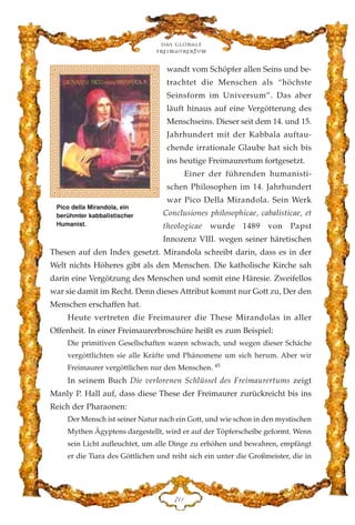 wandt vom Schöpfer allen Seins und be-
trachtet die Menschen als “höchste
Seinsform im Universum”. Das aber
läuft hinaus auf eine Vergötterung des
Menschseins. Dieser seit dem 14. und 15.
Jahrhundert mit der Kabbala auftau-
chende irrationale Glaube hat sich bis
ins heutige Freimaurertum fortgesetzt.
Einer der führenden humanisti-
schen Philosophen im 14. Jahrhundert
war Pico Della Mirandola. Sein Werk
Conclusiones philosophicae, cabalisticae, et
theologicae wurde 1489 von Papst
Innozenz VIII. wegen seiner häretischen
Thesen auf den Index gesetzt. Mirandola schreibt darin, dass es in der
Welt nichts Höheres gibt als den Menschen. Die katholische Kirche sah
darin eine Vergötzung des Menschen und somit eine Häresie. Zweifellos
war sie damit im Recht. Denn dieses Attribut kommt nur Gott zu, Der den
Menschen erschaffen hat.
Heute vertreten die Freimaurer die These Mirandolas in aller
Offenheit. In einer Freimaurerbroschüre heißt es zum Beispiel:
Die primitiven Gesellschaften waren schwach, und wegen dieser Schäche
vergöttlichten sie alle Kräfte und Phänomene um sich herum. Aber wir
Freimaurer vergöttlichen nur den Menschen. 45
In seinem Buch Die verlorenen Schlüssel des Freimaurertums zeigt
Manly P. Hall auf, dass diese These der Freimaurer zurückreicht bis ins
Reich der Pharaonen:
Der Mensch ist seiner Natur nach ein Gott, und wie schon in den mystischen
Mythen Ägyptens dargestellt, wird er auf der Töpferscheibe geformt. Wenn
sein Licht aufleuchtet, um alle Dinge zu erhöhen und bewahren, empfängt
er die Tiara des Göttlichen und reiht sich ein unter die Großmeister, die in
Das globale
fre›maurertum
JC
Pico della Mirandola, ein
berühmter kabbalistischer
Humanist.
 