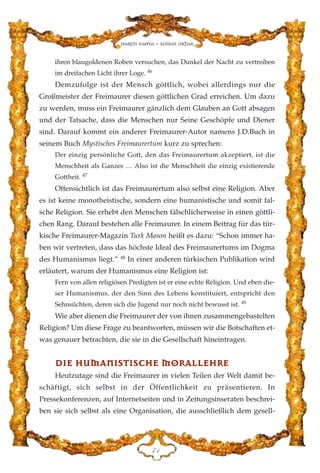 ihren blaugoldenen Roben versuchen, das Dunkel der Nacht zu vertreiben
im dreifachen Licht ihrer Loge. 46
Demzufolge ist der Mensch göttlich, wobei allerdings nur die
Großmeister der Freimaurer diesen göttlichen Grad erreichen. Um dazu
zu werden, muss ein Freimaurer gänzlich dem Glauben an Gott absagen
und der Tatsache, dass die Menschen nur Seine Geschöpfe und Diener
sind. Darauf kommt ein anderer Freimaurer-Autor namens J.D.Buch in
seinem Buch Mystisches Freimaurertum kurz zu sprechen:
Der einzig persönliche Gott, den das Freimaurertum akzeptiert, ist die
Menschheit als Ganzes … Also ist die Menschheit die einzig existierende
Gottheit. 47
Offensichtlich ist das Freimaurertum also selbst eine Religion. Aber
es ist keine monotheistische, sondern eine humanistische und somit fal-
sche Religion. Sie erhebt den Menschen fälschlicherweise in einen göttli-
chen Rang. Darauf bestehen alle Freimaurer. In einem Beitrag für das tür-
kische Freimaurer-Magazin Turk Mason heißt es dazu: “Schon immer ha-
ben wir vertreten, dass das höchste Ideal des Freimaurertums im Dogma
des Humanismus liegt.” 48
In einer anderen türkischen Publikation wird
erläutert, warum der Humanismus eine Religion ist:
Fern von allen religiösen Predigten ist er eine echte Religion. Und eben die-
ser Humanismus, der den Sinn des Lebens konstituiert, entspricht den
Sehnsüchten, deren sich die Jugend nur noch nicht bewusst ist. 49
Wie aber dienen die Freimaurer der von ihnen zusammengebastelten
Religion? Um diese Frage zu beantworten, müssen wir die Botschaften et-
was genauer betrachten, die sie in die Gesellschaft hineintragen.
DDIIEE HHUUMMAANNIISSTTIISSCCHHEE MMOORRAALLLLEEHHRREE
Heutzutage sind die Freimaurer in vielen Teilen der Welt damit be-
schäftigt, sich selbst in der Öffentlichkeit zu präsentieren. In
Pressekonferenzen, auf Internetseiten und in Zeitungsinseraten beschrei-
ben sie sich selbst als eine Organisation, die ausschließlich dem gesell-
JD
Harun Yahya - Adnan Oktar
 