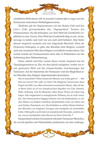 schaftlichen Wohl dienen will. In manchen Ländern gibt es sogar von den
Freimaurern unterstützte Wohltätigkeitsvereine.
Ähnliches gilt für Organisationen wie den Rotary Club und den
Lion´s Club, gewissermaßen den ”abgespeckten” Formen des
Freimaurertums. Sie alle behaupten, nur dem Wohl der Gesellschaft ver-
pflichtet zu sein. Gewiss: Zum Wohl der Gesellschaft tätig zu sein, ist kei-
neswegs zu tadeln, und wird von uns auch nicht kritisiert. Aber hinter
diesem Anspruch versteckt sich eine trügerische Botschaft. Denn die
Freimaurer behaupten, es gäbe eine Moralität ohne Religion, weshalb
auch eine moralische Welt ohne Religion verwirklicht werden könne. Das
soziale Gehabe des Freimaurertums dient aber in Wirklichkeit nur der
Verbreitung ihrer Weltanschauung.
Schon schnell wird klar, warum dieser soziale Anspruch nur ein
Täuschungsmanöver ist. Ehe wir dem jedoch nachgehen, werfen wir ei-
nen genaueren Blick auf die entsprechenden Anschauungen der
Freimaurer. Auf der Internetsite der Freimaurer wird die Möglichkeit ei-
ner Moralität ohne Religion folgendermaßen beschrieben:
Was ist menschlich? Woher kommt der Mensch, und wohin geht er? … Wie
lebt eine Person? Wie sollte sie leben? Die Religionen beantworten diese
Fragen mit Hilfe von selbst entworfenen moralischen Werten. Aber all die-
se Werte leiten sie ab aus metaphysischen Begriffen wie Gott, Himmel,
Hölle, Anbetung. Und die Menschen sollen diesen Werten ein Leben lang
folgen, stets eingebunden in metaphysische Probleme, die sie nicht verste-
hen. Das Freimaurertum hingegen bekennt sich seit Jahrhunderten zu sol-
chen Werten wie Freiheit, Gleichheit, Brüderlichkeit, Liebe zur Arbeit und
zum Frieden, Demokratie usw. Das Festhalten an solchen Werten befreit je-
den Menschen aus religiösen Zwängen und ermöglicht ein sinnerfülltes
Leben. Dabei geht es nicht mehr um metaphysische Konzepte, sondern dar-
um, wie ein charakterlich reifer Mensch auf dieser Erde lebt. 50
Entsprechend solchen Grundsätzen tritt jeder Freimaurer Menschen,
die an Gott glauben und Nächstenliebe praktizieren, um ihm wohlzuge-
Das globale
fre›maurertum
JE
 