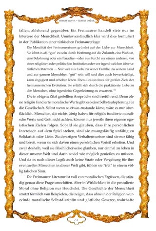 fallen, ablehnend gegenüber. Ein Freimaurer handelt stets nur im
Interesse der Menschheit. Unmissverständlich klar wird dies formuliert
in der Publikation einer türkischen Freimaurerloge:
Die Moralität des Freimaurertums gründet auf der Liebe zur Menschheit.
Sie lehnt es ab, “gut” zu sein durch Hoffnung auf die Zukunft, eine Wohltat,
eine Belohnung oder ein Paradies - oder aus Furcht vor einem anderen, vor
einer religiösen oder politischen Institution oder vor irgendwelchen überna-
türlichen Mächten … Nur wer aus Liebe zu seiner Familie, zu seinem Land
und zur ganzen Menschheit “gut” sein will und dies auch bewerkstelligt,
kann engagiert und erhoben leben. Eben dies ist eines der großen Ziele der
freimaurerischen Evolution. Sie erfüllt sich durch die praktizierte Liebe zu
den Menschen, ohne irgendeine Gegenleistung zu erwarten. 51
Die in obigem Zitat gestellten Ansprüche sind irreführend. Denn oh-
ne religiös fundierte moralische Werte gibt es keine Selbstaufopferung für
die Gesellschaft. Selbst wenn so etwas zustande käme, wäre es nur ober-
flächlich. Menschen, die nichts übrig haben für religiös fundierte morali-
sche Werte und Gott nicht achten, können nur jeweils ihren eigenen ego-
istischen Zielen folgen. Sobald sie glauben, dass ihre persönlichen
Interessen auf dem Spiel stehen, sind sie zwangsläufig unfähig zu
Solidarität oder Liebe. Zu derartigen Verhaltensweisen sind sie nur fähig
und bereit, wenn sie sich davon einen persönlichen Vorteil erhoffen. Und
zwar deshalb, weil sie fälschlicherweise glauben, nur einmal zu leben in
dieser unserer Welt und darin soviel wie möglich genießen zu müssen.
Und da es nach dieser Logik auch keine Strafe oder Vergeltung für ihre
eventuellen Missetaten in dieser Welt gibt, fühlen sie “frei” in einem völ-
lig falschen Sinn.
Die Freimaurer-Literatur ist voll von moralischen Ergüssen, die stän-
dig genau diese Frage umschiffen. Aber in Wirklichkeit ist die postulierte
Moral ohne Religion nur Heuchelei. Die Geschichte der Menschheit
strotzt förmlich von Beispielen, die zeigen, dass ohne in der Religion wur-
zelnde moralische Selbstdisziplin und göttliche Gesetze, wahrhafte
JF
Harun Yahya - Adnan Oktar
 