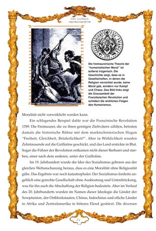 Moralität nicht verwirklicht werden kann.
Ein schlagendes Beispiel dafür war die Französische Revolution
1789. Die Freimaurer, die zu ihren geistigen Ziehvätern zählten, betraten
damals die historische Bühne mit dem marktschreierischen Slogan
“Freiheit, Gleichheit, Brüderlichkeit!”. Aber in Wirklichkeit wurden
Zehntausende auf die Guillotine geschickt, und das Land erstickte in Blut.
Sogar die Führer der Revolution entkamen nicht dieser Barbarei und star-
ben, einer nach dem anderen, unter der Guillotine.
Im 19. Jahrhundert wurde die Idee des Sozialismus geboren aus der
gleichen Weltanschauung heraus, dass es eine Moralität ohne Religiosität
gäbe. Das Ergebnis war noch katastrophaler. Der Sozialismus forderte an-
geblich eine gerechte Gesellschaft ohne Ausbeutung und Unterdrückung,
was für ihn auch die Abschaffung der Religion bedeutete. Aber im Verlauf
des 20. Jahrhunderts wurden im Namen dieser Ideologie die Länder der
Sowjetunion, der Ostblockstaaten, Chinas, Indochinas und etliche Länder
in Afrika und Zentralamerika in bitteres Elend gestürzt. Die diversen
Das globale
fre›maurertum
JG
Die freimaurerische Theorie der
“humanistischen Moral” ist
äußerst trügerisch. Die
Geschichte zeigt, dass es in
Gesellschaften, in denen die
Religion vernichtet wurde, keine
Moral gab, sondern nur Kampf
und Chaos. Das Bild links zeigt
die Grausamkeit der
Französischen Revolution und
schildert die wirklichen Folgen
des Humanismus.
 