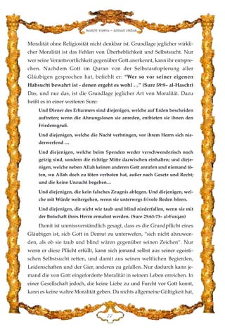 Moralität ohne Religiosität nicht denkbar ist. Grundlage jeglicher wirkli-
cher Moralität ist das Fehlen von Überheblichkeit und Selbstsucht. Nur
wer seine Verantwortlichkeit gegenüber Gott anerkennt, kann ihr entspre-
chen. Nachdem Gott im Quran von der Selbstaufopferung aller
Gläubigen gesprochen hat, befiehlt er: “Wer so vor seiner eigenen
Habsucht bewahrt ist - denen ergeht es wohl …” (Sure 59:9– al-Haschr)
Das, und nur das, ist die Grundlage jeglicher Art von Moralität. Dazu
heißt es in einer weiteren Sure:
Und Diener des Erbarmers sind diejenigen, welche auf Erden bescheiden
auftreten; wenn die Ahnungslosen sie anreden, entbieten sie ihnen den
Friedensgruß.
Und diejenigen, welche die Nacht verbringen, vor ihrem Herrn sich nie-
derwerfend …
Und diejenigen, welche beim Spenden weder verschwenderisch noch
geizig sind, sondern die richtige Mitte dazwischen einhalten; und dieje-
nigen, welche neben Allah keinen anderen Gott anrufen und niemand tö-
ten, wo Allah doch zu töten verboten hat, außer nach Gesetz und Recht;
und die keine Unzucht begehen…
Und diejenigen, die kein falsches Zeugnis ablegen. Und diejenigen, wel-
che mit Würde weitergehen, wenn sie unterwegs frivole Reden hören.
Und diejenigen, die nicht wie taub und blind niederfallen, wenn sie mit
der Botschaft ihres Herrn ermahnt werden. (Sure 25:63-73– al-Furqan)
Damit ist unmissverständlich gesagt, dass es die Grundpflicht eines
Gläubigen ist, sich Gott in Demut zu unterwefen, “sich nicht abzuwen-
den, als ob sie taub und blind wären gegenüber seinen Zeichen”. Nur
wenn er diese Pflicht erfüllt, kann sich jemand selbst aus seiner egoisti-
schen Selbstsucht retten, und damit aus seinen weltlichen Begierden,
Leidenschaften und der Gier, anderen zu gefallen. Nur dadurch kann je-
mand die von Gott eingeforderte Moralität in seinem Leben erreichen. In
einer Gesellschaft jedoch, die keine Liebe zu und Furcht vor Gott kennt,
kann es keine wahre Moralität geben. Da nichts allgemeine Gültigkeit hat,
JJ
Harun Yahya - Adnan Oktar
 
