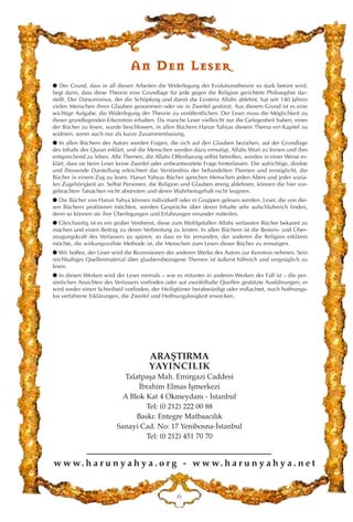 w w w. h a r u n y a h y a . o r g - w w w. h a r u n y a h y a . n e t
ARAﬁTIRMA
YAYINCILIK
Talatpaﬂa Mah. Emirgazi Caddesi
‹brahim Elmas ‹ﬂmerkezi
A Blok Kat 4 Okmeydan› - ‹stanbul
Tel: (0 212) 222 00 88
Bask›: Entegre Matbaac›l›k
Sanayi Cad. No: 17 Yenibosna-‹stanbul
Tel: (0 212) 451 70 70
I
AAnn DDeenn LLeesseerr
● Der Grund, dass in all diesen Arbeiten die Widerlegung der Evolutionstheorie so stark betont wird,
liegt darin, dass diese Theorie eine Grundlage für jede gegen die Religion gerichtete Philosophie dar-
stellt. Der Darwinismus, der die Schöpfung und damit die Existenz Allahs ablehnt, hat seit 140 Jahren
vielen Menschen ihren Glauben genommen oder sie in Zweifel gestürzt. Aus diesem Grund ist es eine
wichtige Aufgabe, die Widerlegung der Theorie zu veröffentlichen. Der Leser muss die Möglichkeit zu
dieser grundlegenden Erkenntnis erhalten. Da manche Leser vielleicht nur die Gelegenheit haben, eines
der Bücher zu lesen, wurde beschlossen, in allen Büchern Harun Yahyas diesem Thema ein Kapitel zu
widmen, wenn auch nur als kurze Zusammenfassung.
● In allen Büchern des Autors werden Fragen, die sich auf den Glauben beziehen, auf der Grundlage
des Inhalts des Quran erklärt, und die Menschen werden dazu ermutigt, Allahs Wort zu lernen und ihm
entsprechend zu leben. Alle Themen, die Allahs Offenbarung selbst betreffen, werden in einer Weise er-
klärt, dass sie beim Leser keine Zweifel oder unbeantwortete Frage hinterlassen. Die aufrichtige, direkte
und fliessende Darstellung erleichtert das Verständnis der behandelten Themen und ermöglicht, die
Bücher in einem Zug zu lesen. Harun Yahyas Bücher sprechen Menschen jeden Alters und jeder sozia-
len Zugehörigkeit an. Selbst Personen, die Religion und Glauben streng ablehnen, können die hier vor-
gebrachten Tatsachen nicht abstreiten und deren Wahrheitsgehalt nicht leugnen.
● Die Bücher von Harun Yahya können individuell oder in Gruppen gelesen werden. Leser, die von die-
sen Büchern profitieren möchten, werden Gespräche über deren Inhalte sehr aufschlußreich finden,
denn so können sie ihre Überlegungen und Erfahrungen einander mitteilen.
● Gleichzeitig ist es ein großer Verdienst, diese zum Wohlgefallen Allahs verfassten Bücher bekannt zu
machen und einen Beitrag zu deren Verbreitung zu leisten. In allen Büchern ist die Beweis- und Über-
zeugungskraft des Verfassers zu spüren, so dass es für jemanden, der anderen die Religion erklären
möchte, die wirkungsvollste Methode ist, die Menschen zum Lesen dieser Bücher zu ermutigen.
● Wir hoffen, der Leser wird die Rezensionen der anderen Werke des Autors zur Kenntnis nehmen. Sein
reichhaltiges Quellenmaterial über glaubensbezogene Themen ist äußerst hilfreich und vergnüglich zu
lesen.
● In diesen Werken wird der Leser niemals – wie es mitunter in anderen Werken der Fall ist – die per-
sönlichen Ansichten des Verfassers vorfinden oder auf zweifelhafte Quellen gestützte Ausführungen; er
wird weder einen Schreibstil vorfinden, der Heiligtümer herabwürdigt oder mißachtet, noch hoffnungs-
los verfahrene Erklärungen, die Zweifel und Hoffnungslosigkeit erwecken.
 