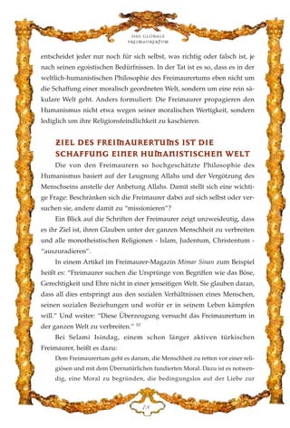 entscheidet jeder nur noch für sich selbst, was richtig oder falsch ist, je
nach seinen egoistischen Bedürfnissen. In der Tat ist es so, dass es in der
weltlich-humanistischen Philosophie des Freimaurertums eben nicht um
die Schaffung einer moralisch geordneten Welt, sondern um eine rein sä-
kulare Welt geht. Anders formuliert: Die Freimaurer propagieren den
Humanismus nicht etwa wegen seiner moralischen Wertigkeit, sondern
lediglich um ihre Religionsfeindlichkeit zu kaschieren.
ZZIIEELL DDEESS FFRREEIIMMAAUURREERRTTUUMMSS IISSTT DDIIEE
SSCCHHAAFFFFUUNNGG EEIINNEERR HHUUMMAANNIISSTTIISSCCHHEENN WWEELLTT
Die von den Freimaurern so hochgeschätzte Philosophie des
Humanismus basiert auf der Leugnung Allahs und der Vergötzung des
Menschseins anstelle der Anbetung Allahs. Damit stellt sich eine wichti-
ge Frage: Beschränken sich die Freimaurer dabei auf sich selbst oder ver-
suchen sie, andere damit zu “missionieren”?
Ein Blick auf die Schriften der Freimaurer zeigt unzweideutig, dass
es ihr Ziel ist, ihren Glauben unter der ganzen Menschheit zu verbreiten
und alle monotheistischen Religionen - Islam, Judentum, Christentum -
“auszuradieren”.
In einem Artikel im Freimaurer-Magazin Mimar Sinan zum Beispiel
heißt es: “Freimaurer suchen die Ursprünge von Begriffen wie das Böse,
Gerechtigkeit und Ehre nicht in einer jenseitigen Welt. Sie glauben daran,
dass all dies entspringt aus den sozialen Verhältnissen eines Menschen,
seinen sozialen Beziehungen und wofür er in seinem Leben kämpfen
will.” Und weiter: “Diese Überzeugung versucht das Freimaurertum in
der ganzen Welt zu verbreiten.” 53
Bei Selami Isindag, einem schon länger aktiven türkischen
Freimaurer, heißt es dazu:
Dem Freimaurertum geht es darum, die Menschheit zu retten vor einer reli-
giösen und mit dem Übernatürlichen fundierten Moral. Dazu ist es notwen-
dig, eine Moral zu begründen, die bedingungslos auf der Liebe zur
Das globale
fre›maurertum
JK
 