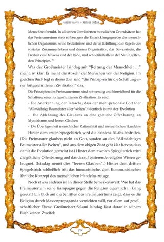 Menschheit beruht. In all seinen überlieferten moralischen Grundsätzen hat
das Freimaurertum stets einbezogen die Entwicklungsgesetze des mensch-
lichen Organismus, seine Bedürfnisse und deren Erfüllung; die Regeln des
sozialen Zusammenlebens und dessen Organisation; das Bewusstsein, die
Freiheit des Denkens und der Rede, und schließlich alle in der Natur gelten-
den Prinzipien. 54
Was der Großmeister Isindag mit “Rettung der Menschheit …”
meint, ist klar: Er meint die Abkehr der Menschen von der Religion. Im
gleichen Buch legt er dieses Ziel und “die Prinzipien für die Schaffung ei-
ner fortgeschrittenen Zivilisation” dar.
Die Prinzipien des Freimaurertums sind notwendig und hinreichend für die
Schaffung einer fortgeschrittenen Zivilisation. Es sind:
- Die Anerkennung der Tatsache, dass der nicht-personale Gott (der
“Allmächtige Baumeister aller Welten”) identisch ist mit der Evolution
- Die Ablehnung des Glaubens an eine göttliche Offenbarung, an
Mystizismus und leeren Glauben
- Die Überlegenheit menschlicher Rationalität und menschlichen Handelns
Hinter dem ersten Spiegelstrich wird die Existenz Allahs bestritten.
(Die Freimaurer glauben nicht an Gott, sonden an den “Allmächtigen
Baumeister aller Welten”, und aus dem obigen Zitat geht klar hervor, dass
damit die Evolution gemeint ist.) Hinter dem zweiten Spiegelstrich wird
die göttliche Offenbarung und das darauf basierende religiöse Wissen ge-
leugnet. (Isindag nennt dies “leeren Glauben”.) Hinter dem dritten
Spiegelstrich schließlich tritt das humanistische, dem Kommunistischen
ähnliche Konzept des menschlichen Handelns zutage.
Noch etwas anderes ist an dieser Stelle bemerkenswert: Wie hat das
Freimaurertum seine Kampagne gegen die Religion eigentlich in Gang
gesetzt? Ein Blick auf die Schriften des Freimaurertums zeigt, dass es die
Religion durch Massenpropaganda vernichten will, vor allem auf gesell-
schaftlicher Ebene. Großmeister Selami Isindag lässt daran in seinem
Buch keinen Zweifel:
JL
Harun Yahya - Adnan Oktar
 