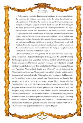 … Selbst extrem repressive Regimes sind mit ihren Versuchen gescheitert,
die Institution der Religion zu zerstören. In der Tat haben die teilweise bru-
talen politischen Methoden, die Menschen aus der Umklammerung durch
Religion und religiöse Dogmen zu retten durch das Licht der Aufklärung, in
der Regel genau zum Gegenteil geführt: Die religiösen Stätten, die abge-
schafft werden sollten, sind mehr besucht als vorher, und die Anzahl der
Gottgläubigen wächst unaufhaltsam. Wir haben schon an anderer Stelle auf-
gezeigt, dass in Gefühls- und Herzensangelegenheiten Verbote und Gewalt
wirkungslos bleiben. Der einzige Weg, um die Menschen von der Finsternis
ins Licht der Aufklärung zu führen, ist positive Wissenschaft, Logik und
Weisheit. Wenn die Menschen in diesem Geist erzogen werden, werden sie
die humanistischen und positiven Elemente der Religion akzeptieren, aber
sich befreien von deren wahnhaften Zügen.55
Um zu verstehen, was hier gemeint ist, müssen wir diese Sätze sorg-
fältig analysieren. Zunächst behauptet Isindag, dass die Unterdrückung
der Religion genau das Gegenteil bewirkt, nämlich eine Stärkung der
Religion unter den Menschen. Und um eben das zu verhindern, schlägt
Isindag vor, die Religion auf dem intellektuellen Weg zu schlagen. Was er
aber “positive Wissenschaft, Logik und Weisheit” nennt, hat damit in
Wirklichkeit nichts zu tun. Worum es ihm wirklich geht, ist lediglich eine
humanistisch-materialistische Philosophie, die bestimmte Schlagworte
als Camouflage benutzt, wie es auch der Darwinismus tut. Isindag be-
hauptet, dass sich, nach Verbreitung seiner Ideen innerhalb der
Gesellschaft, nur noch die humanistischen Elemente innerhalb der
Religion behaupten werden, womit gemeint ist, dass nur das von der
Religion übrigbleiben wird, was den Maßstäben der humanistischen
Philosophie entspricht. Mit anderen Worten: Die Freimaurer leugnen die
fundamentalen Wahrheiten jeder monotheistischen Religion. (Isindag
nennt sie “sinnlose Überzeugungen und Dogmata”.) Damit sind solch un-
umstößliche Wahrheiten gemeint wie jene, dass der Mensch von Gott er-
schaffen und ihm gegenüber rechenschaftspflichtig ist.
Das globale
fre›maurertum
KC
 