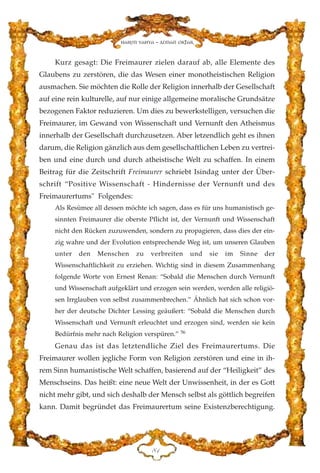 Kurz gesagt: Die Freimaurer zielen darauf ab, alle Elemente des
Glaubens zu zerstören, die das Wesen einer monotheistischen Religion
ausmachen. Sie möchten die Rolle der Religion innerhalb der Gesellschaft
auf eine rein kulturelle, auf nur einige allgemeine moralische Grundsätze
bezogenen Faktor reduzieren. Um dies zu bewerkstelligen, versuchen die
Freimaurer, im Gewand von Wissenschaft und Vernunft den Atheismus
innerhalb der Gesellschaft durchzusetzen. Aber letzendlich geht es ihnen
darum, die Religion gänzlich aus dem gesellschaftlichen Leben zu vertrei-
ben und eine durch und durch atheistische Welt zu schaffen. In einem
Beitrag für die Zeitschrift Freimaurer schriebt Isindag unter der Über-
schrift “Positive Wissenschaft - Hindernisse der Vernunft und des
Freimaurertums" Folgendes:
Als Resümee all dessen möchte ich sagen, dass es für uns humanistisch ge-
sinnten Freimaurer die oberste Pflicht ist, der Vernunft und Wissenschaft
nicht den Rücken zuzuwenden, sondern zu propagieren, dass dies der ein-
zig wahre und der Evolution entsprechende Weg ist, um unseren Glauben
unter den Menschen zu verbreiten und sie im Sinne der
Wissenschaftlichkeit zu erziehen. Wichtig sind in diesem Zusammenhang
folgende Worte von Ernest Renan: “Sobald die Menschen durch Vernunft
und Wissenschaft aufgeklärt und erzogen sein werden, werden alle religiö-
sen Irrglauben von selbst zusammenbrechen.” Ähnlich hat sich schon vor-
her der deutsche Dichter Lessing geäußert: “Sobald die Menschen durch
Wissenschaft und Vernunft erleuchtet und erzogen sind, werden sie kein
Bedürfnis mehr nach Religion verspüren.” 56
Genau das ist das letztendliche Ziel des Freimaurertums. Die
Freimaurer wollen jegliche Form von Religion zerstören und eine in ih-
rem Sinn humanistische Welt schaffen, basierend auf der “Heiligkeit” des
Menschseins. Das heißt: eine neue Welt der Unwissenheit, in der es Gott
nicht mehr gibt, und sich deshalb der Mensch selbst als göttlich begreifen
kann. Damit begründet das Freimaurertum seine Existenzberechtigung.
KD
Harun Yahya - Adnan Oktar
 