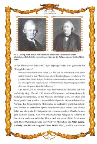 In der Freimaurer-Zeitschrift Ayna (Spiegel) wird dies genannt der
“Tempel der Ideen”:
Wir modernen Freimaurer haben das Ziel der früheren Freimaurer, einen
realen Tempel in den “Tempel der Ideen” hineinzubauen, verschoben. Wir
glauben, dass dieser Tempel der Ideen erst dann erbaut werden kann, wenn
die Prinzipien und Tugenden des Freimaurertums Allgemeingut geworden
sind und die ganze Welt durchdringen. 57
Um dieses Ziel zu erreichen, sind die Freimaurer überall in der Welt
unablässig tätig. Überall trifft man auf Freimaurer: in Universitäten, in
Bildungseinrichtungen, in den Medien, überhaupt dort, wo Ideen und
Kunst produziert werden. Unermüdlich folgen sie ihrem selbsterteilten
Auftrag, ihre humanistische Philosophie zu verbreiten und jeden religiö-
sen Glauben zu vertreiben. Später werden wir noch sehen, dass sie sich
dabei vor allem die Evolutionstheorie zunutze machen. Darüberhinaus
geht es ihnen darum, eine Welt ohne Gott oder Religion zu schaffen, in
der es nur noch um weltliches Glück und um menschliche Bedürfnisse
geht. Diese Welt jedoch wäre eine Welt von Menschen, die Allah gering-
schätzig den Rücken zeigten? (Sure 11:92– Hud), ähnlich wie das im
Das globale
fre›maurertum
KE
G. E. Lessing und E. Renan. Die Freimaurer wollten den Traum dieser beiden
atheistischen Schriftsteller verwirklichen, indem sie die Religion von der Erdoberfläche
tilgen.
 