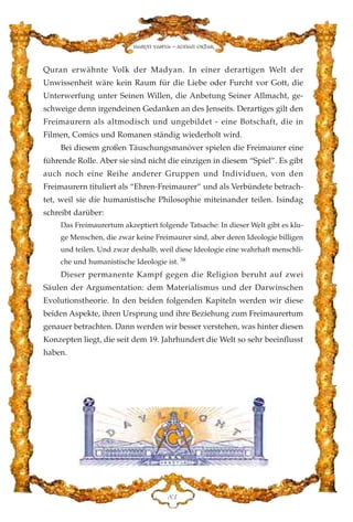 Quran erwähnte Volk der Madyan. In einer derartigen Welt der
Unwissenheit wäre kein Raum für die Liebe oder Furcht vor Gott, die
Unterwerfung unter Seinen Willen, die Anbetung Seiner Allmacht, ge-
schweige denn irgendeinen Gedanken an des Jenseits. Derartiges gilt den
Freimaurern als altmodisch und ungebildet - eine Botschaft, die in
Filmen, Comics und Romanen ständig wiederholt wird.
Bei diesem großen Täuschungsmanöver spielen die Freimaurer eine
führende Rolle. Aber sie sind nicht die einzigen in diesem “Spiel”. Es gibt
auch noch eine Reihe anderer Gruppen und Individuen, von den
Freimaurern tituliert als “Ehren-Freimaurer” und als Verbündete betrach-
tet, weil sie die humanistische Philosophie miteinander teilen. Isindag
schreibt darüber:
Das Freimaurertum akzeptiert folgende Tatsache: In dieser Welt gibt es klu-
ge Menschen, die zwar keine Freimaurer sind, aber deren Ideologie billigen
und teilen. Und zwar deshalb, weil diese Ideologie eine wahrhaft menschli-
che und humanistische Ideologie ist. 58
Dieser permanente Kampf gegen die Religion beruht auf zwei
Säulen der Argumentation: dem Materialismus und der Darwinschen
Evolutionstheorie. In den beiden folgenden Kapiteln werden wir diese
beiden Aspekte, ihren Ursprung und ihre Beziehung zum Freimaurertum
genauer betrachten. Dann werden wir besser verstehen, was hinter diesen
Konzepten liegt, die seit dem 19. Jahrhundert die Welt so sehr beeinflusst
haben.
KF
Harun Yahya - Adnan Oktar
 