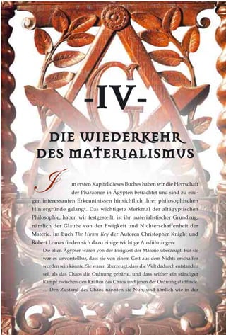 --IIVV--
DDIIEE WWIIEEDDEERRKKEEHHRR
DDEESS MMAATTEERRIIAALLIISSMMUUSS
m ersten Kapitel dieses Buches haben wir die Herrschaft
der Pharaonen in Ägypten betrachtet und sind zu eini-
gen interessanten Erkenntnissen hinsichtlich ihrer philosophischen
Hintergründe gelangt. Das wichtigste Merkmal der altägyptischen
Philosophie, haben wir festgestellt, ist ihr materialistischer Grundzug,
nämlich der Glaube von der Ewigkeit und Nichterschaffenheit der
Materie. Im Buch The Hiram Key der Autoren Christopher Knight und
Robert Lomas finden sich dazu einige wichtige Ausführungen:
Die alten Ägypter waren von der Ewigkeit der Materie überzeugt. Für sie
war es unvorstellbar, dass sie von einem Gott aus dem Nichts erschaffen
worden sein könnte. Sie waren überzeugt, dass die Welt dadurch entstanden
sei, als das Chaos die Ordnung gebärte, und dass seither ein ständiger
Kampf zwischen den Kräften des Chaos und jenen der Ordnung stattfinde.
… Den Zustand des Chaos nannten sie Nun, und ähnlich wie in der

 