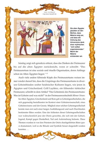 Isindag zeigt sich geradezu erfreut, dass das Denken der Freimaurer
bis auf die alten Ägypter zurückreicht, wenn er schreibt: “Das
Freimaurertum ist eine soziale und rituelle Organisation, deren Anfänge
schon im Alten Ägypten liegen.” 61
Auch viele andere führende Köpfe des Freimaurertums weisen im-
mer wieder darauf hin, dass die Ursprünge des Freimaurertums in diver-
sen Geheimbünden uralter heidnischer Kulturen liegen, wie jenen in
Ägypten und Griechenland. Celil Layiktez, ein führender türkischer
Freimaurer, schreibt in dem Artikel “Das Geheimnis des Freimaurertums:
Was ist Geheim und was nicht?" in der Freimaurerzeitschrift Mimar Sinan:
Im Alten Ägypten, Griechenland und Rom gab es Geheimgesellschaften, die
sich gegenseitig beeinflussten im Kontext einer Geheimwissenschaft, eines
Geheimwissens und der Gnosis. Mitglied einer solchen Geheimgesellschaft
konnte man erst nach einer langen Ausbildungszeit und nach Durchlaufen
bestimmter Riten werden. Eine der frühesten dieser Geheimgesellschaften
war wahrscheinlich jene der Osiris geweihte, die sich mit der Geburt,
Jugend, Kampf gegen Dunkelheit, Tod und Auferstehung befasste. Diese
Themen wurden in von den Priestern der Osiris durchgeführten Riten qua-
si dramatisiert, weil so die Rituale und Symbole besser dargestellt werden
konnten. …
Das globale
fre›maurertum
KI
Die alten Ägypter
glaubten an den
Mythos, dass
Materie ewig sei,
und dass die
Ordnung des
Universums dank
einer mythischen
“sich selbst
organisierenden”
Macht der
Materie
entstanden sei.
 