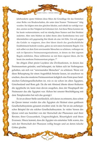 Jahrhunderte spater bildeten diese Riten die Grundlage für das Entstehen
einer Reihe von Bruderschaften, die unter dem Namen “Freimaurer” tätig
wurden. Sie folgten stets den gleichen Idealen, und sobald sie verfolgt wur-
den, setzten sie ihre Tätigkeit im Geheimen fort. Auf diese Weise konnten sie
bis heute weiterexistieren, weil sie ständig ihren Namen und ihre Struktur
änderten. Aber stets blieben sie dabei ihrem alten Symbolismus treu und
übermittelten sich gegenseitig ihre Ideale als eine Art Erbe. Um sich gegen
die Gefahr zu wappnen, dass ihre Ideen durch das gesellschaftliche
Establishment bedroht werden, gaben sie sich intern bestimmte Regeln. Um
sich selbst vor dem Zorn unwissender Menschen zu schützen, verbargen sie
sich in Operative Freimaurerorganisationen, in denen sie ihre eigenen
Regeln einführten. Diese infiltrierten sie mit ihren eigenen Ideen, die bis
heute das moderne Freimaurertum prägen..62
Im obigen Zitat preist Layiktez die Zivilisationen, in denen das
Freimaurertum gründet, und behauptet, sie hätten sich im Verborgenen
gehalten, um sich vor “unwissenden Menschen” zu schützen. Wenn wir
diese Behauptung für einen Augenblick beiseite lassen, ist unschwer zu
ersehen, dass das moderne Freimaurertum lediglich eine Form jener heid-
nischen Geheimgesellschaften ist, wie es sie schon im alten Ägypten,
Griechenland und Rom gab. Da die mit Abstand älteste dieser Kulturen
die ägyptische ist, kann man davon ausgehen, dass der Hauptquell der
Freimaurer das alte Ägypten war. (Schon bei unserer Beschäftigung mit
dem Templerorden hat sich das gezeigt.)
Es ist an dieser Stelle unerlässlich, sich daran zu erinnern, dass schon
im Quran immer wieder das alte Ägypten als Heimat eines gottlosen
Gesellschaftssystems genannt erwähnt wird. In der Tat ist ein archetypi-
sches Beispiel für ein solches Gesellschaftssystem. In vielen Versen des
Quran wird uns berichtet von der Herrschaft der Pharaonen und ihrer
Berater, ihrer Grausamkeit, Ungerechtigkeit, Bösartigkeit und ihren
Exzessen. Hinzu kommt, dass die Ägypter ein entartetes Volk waren, das
sich der Herrschaft der Pharaoen willig beugte und an deren falsche
Götter glaubte.
KJ
Harun Yahya - Adnan Oktar
 