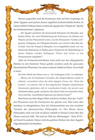 Dessen ungeachtet sind die Freimaurer stolz auf ihre Ursprünge im
Alten Ägypten und preisen dessen angeblich hochentwickelte Kultur. In
einem Artikel in Mimar Sinan werden die ägyptischen Tempel als “Quelle
des Freimaurertums” gepriesen.
… Die Ägypter gründeten die Sonnenstadt Heliopolis und Memphis, jene
beiden Städte, die nach Überlieferung der Freimaurer die Quellen des
Wissens und der Wissenschaft waren, von den Freimaurern “Großes Licht”
genannt. Pythagoras, der Heliopolis besuchte, war voll des Lobes über die-
se Stadt. Auch der Tempel in Memphis, wo er ausgebildet wurde, war von
historischer Bedeutung. In Theben gab es Tempel für die Weiterbildung. In
diesen Städten wurden Pythagoras, Platon und Cicero in das
Freimaurertum eingeführt.63
Aber im Freimaurerschrifttum wird nicht nur das altägyptische
Denken in den höchsten Tönen gelobt, sondern auch die grausame
Herrschaft der Pharaonen. In einem weiteren Artikel in Mimar Sinan heißt
es dazu:
Die Erste Pflicht des Pharao war es, “das Verborgene Licht” zu entdecken.
… Ebenso wie wir Freimaurer versuchen, den Tempel Salomos wieder zu
erbauen, versuchten schon die alten Ägypter Ehram, das “Haus des
Lichtes”, zu erbauen. Die in den ägyptischen Tempeln abgehaltenen
Zeremonien gliederten sich in verschiedene Grade, die jeweils zwei
Abschnitte hatten, große und kleine. Der kleine Grad war unterteilt in Eins,
Zwei und Drei. Anschließend begannen die höheren Grade.64
Man kann aus dem obigen Zitat unschwer ersehen, dass das “Licht”
der Pharaonen und der Freimaurer das gleiche war. Man kann dies
durchaus so interpretieren, dass das Freimaurertum nur eine moderne
Varainte der pharaonischen Philosophie ist. Das Wesen dieser
Philosophie wird von Gott im Quran enthüllt in Seinem Urteil über den
Pharao und sein Volk: “Sie sind ein Volk der Abtrünnigen.” (Sure 27:12 –
an-Naml) In anderen Versen wird das gottlose Denken der alten Ägypter
folgendermaßen beschrieben:
KK
Das globale
fre›maurertum
 