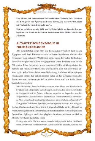 Harun Yahya - Adnan Oktar
KL
Und Pharao ließ unter seinem Volk verkünden: "O mein Volk! Gehören
das Königreich von Ägypten und diese Ströme, die es durcheilen, nicht
mir? Schaut ihr euch denn nicht um? …
Und so verleitete er sein Volk zur Leichtfertigkeit, so dass sie ihm ge-
horchten. Sie waren in der Tat ein verdorbenes Volk! (Sure 43:51-54– az-
Zukhruf)
AALLTTÄÄGGYYPPTTIISSCCHHEE SSYYMMBBOOLLEE IINN
FFRREEIIMMAAUURREERRLLOOGGEENN
Am deutlichsten zeigt sich die Beziehung zwischen dem Alten
Ägypten und dem Freimaurertum in deren Symbolen, die für die
Freimaurer von außerster Wichtigkeit sind. Denn die wahre Bedeutung
ihrer Philosophie enthüllen sie gegenüber ihren Brüdern nur durch
Allegorien. Jeder Freimaurer muss insgesamt 33 Entwicklungsstufen in-
nerhalb der Freimaurer-Hierarchie durchlaufen, und auf jeder Stufe er-
lernt er für jedes Symbol eine neue Bedeutung. Auf diese Weise dringen
Freimaurer Schritt für Schritt immer tiefer in das Geheimwissen der
Freimaurer ein. In einem Artikel in Mimar Sinan wird die Rolle dieser
Symbole beschrieben:
Wir alle wissen, dass das Freimaurertum seine Ideen und Ideale durch
Symbole und allegorische Darstellungen ausdrückt. Sie reichen zurück bis
in frühgeschichtliche Zeiten, teilweise sogar bis zu Legenden aus der
Vorgeschichte. Auf diese Weise offenbart das Freimaurertum das ehrwürdi-
ge Alter seiner Ideale und verfügt über einen reichen Schatz an Symbolen.65
Der größte Teil dieser Symbole und Allegorien stammt aus altägyp-
tischen Quellen und reicht zurück in frühgeschichtliche Zeiten. Überall in
Freimaurerlogen und in ihren Publikationen findet man Abbildungen von
Pyramiden, Sphingen und Hieroglyphen. In einem weiteren Artikel in
Mimar Sinan kann man dazu lesen:
Es ist gewiss nicht falsch zu sagen, dass die altägyptische Kultur die älteste
unter allen frühen Hochkulturen ist. Allein schon die Tatsache, dass die aus
 