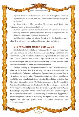 Ägypten stammenden Zeremonien, Grade und Philosopheme jenen der
Freimaurertums so ähnlich sind, lenkt unsere Aufmerksamkeit zwangsläu-
fig dorthin. 66
In dem Artikel "Die sozialen Ursprünge und Ziele des
Freimaurertums" in Mimar Sinan heißt es:
Im alten Ägypten dauerten die Initiationsriten im Tempel von Memphis
sehr lang, wurden mit größter Sorgfalt und Aufwand durchgeführt, und äh-
nelten weitgehend den Freimaurer-Zeremonien.67
Im Folgenden wollen wir einige Beispiele für die Beziehung zwi-
schen dem alten Ägypten und dem Freimaurertum aufzeigen.
DDIIEE PPYYRRAAMMIIDDEE UUNNTTEERR DDEEMM AAUUGGEE
Das bekannteste Symbol der Freimaurer findet man im Siegel der
USA und auf der Ein-Dollar-Banknote. Auf dem Siegel sieht man eine
Halbpyramide, auf der oben darüber ein Auge innerhalb eines Dreiecks
sitzt. Dieses Dreieck mit einem Auge findet sich als Symbol in
Freimaurerlogen und Freimaurerzeitschriften. Darauf wird in allen
Publikationen über das Freimaurertum hingewiesen.
Weniger auffällig ist die Pyramide unterhalb von Dreieck und Auge.
Aber sie ist außerordentlich wichtig und aufschlussreich für das
Verständnis der Freimaurerphilosophie. Der amerikanische Autor Robert
Hieronimus hat sich in seiner Dissertation mit diesem Siegel ausführlich
beschäftigt und ist dabei auf einige wichtige Einzelheiten gestoßen. Der
Titel seiner Dissertation lautet "An Historic Analysis of the Reverse of the
American Great Seal and Its Relationship to the Ideology of Humanist
Psychology." Er hat aufgezeigt, dass die Gründungsvater der USA, die
dieses Siegel eingeführt haben, Freimaurer waren und die Philosophie
des Humanismus vertraten. Die Verbindung mit dem alten Ägypten ha-
ben sie hergestellt durch die Abbildung der Pyramide im Zentrum des
Siegels. Sie soll die größte aller Pyramiden darstellen, die
Cheopspyramide.68
LF
Harun Yahya - Adnan Oktar
 
