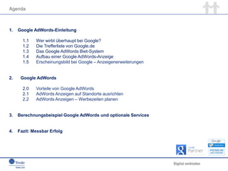 Agenda
1. Google AdWords-Einleitung
1.1 Wer wirbt überhaupt bei Google?
1.2 Die Trefferliste von Google.de
1.3 Das Google AdWords Biet-System
1.4 Aufbau einer Google AdWords-Anzeige
1.5 Erscheinungsbild bei Google – Anzeigenerweiterungen
2. Google AdWords
2.0 Vorteile von Google AdWords
2.1 AdWords Anzeigen auf Standorte ausrichten
2.2 AdWords Anzeigen – Werbezeiten planen
3. Berechnungsbeispiel Google AdWords und optionale Services
4. Fazit: Messbar Erfolg
 