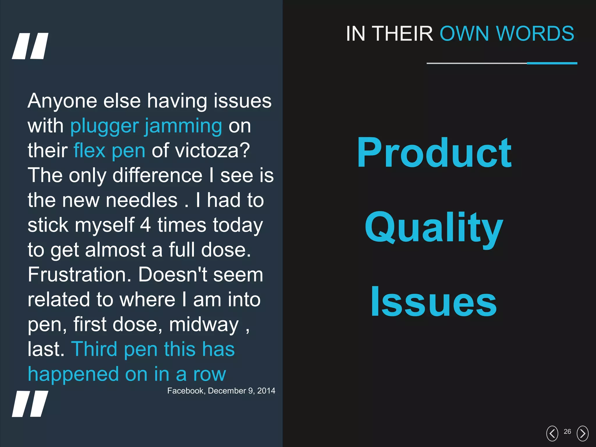 26
IN THEIR OWN WORDS
Product
Quality
Issues
Anyone else having issues
with plugger jamming on
their flex pen of victoza?
The only difference I see is
the new needles . I had to
stick myself 4 times today
to get almost a full dose.
Frustration. Doesn't seem
related to where I am into
pen, first dose, midway ,
last. Third pen this has
happened on in a row
Facebook, December 9, 2014
 