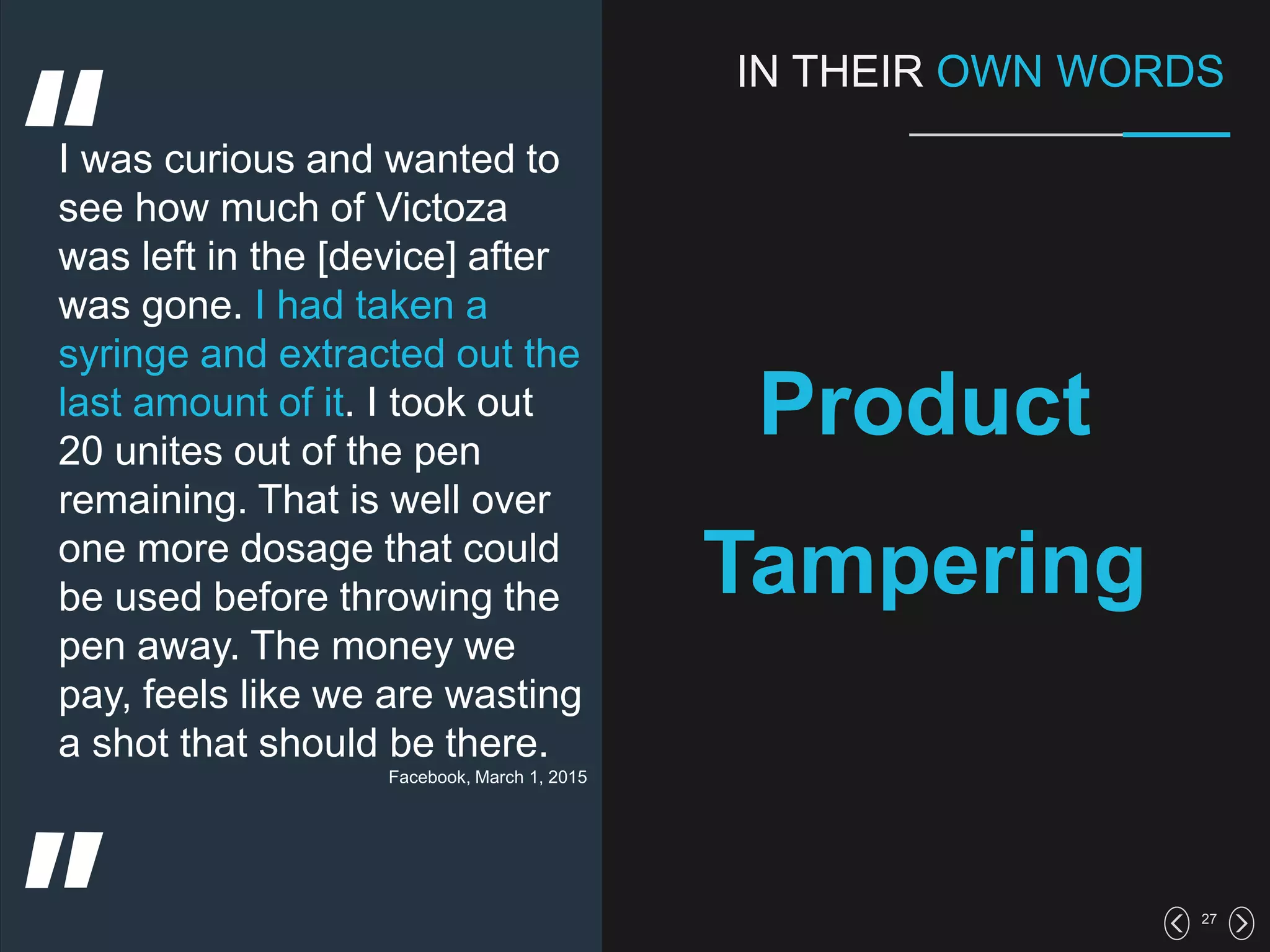 27
IN THEIR OWN WORDS
Product
Tampering
I was curious and wanted to
see how much of Victoza
was left in the [device] after
was gone. I had taken a
syringe and extracted out the
last amount of it. I took out
20 unites out of the pen
remaining. That is well over
one more dosage that could
be used before throwing the
pen away. The money we
pay, feels like we are wasting
a shot that should be there.
Facebook, March 1, 2015
 