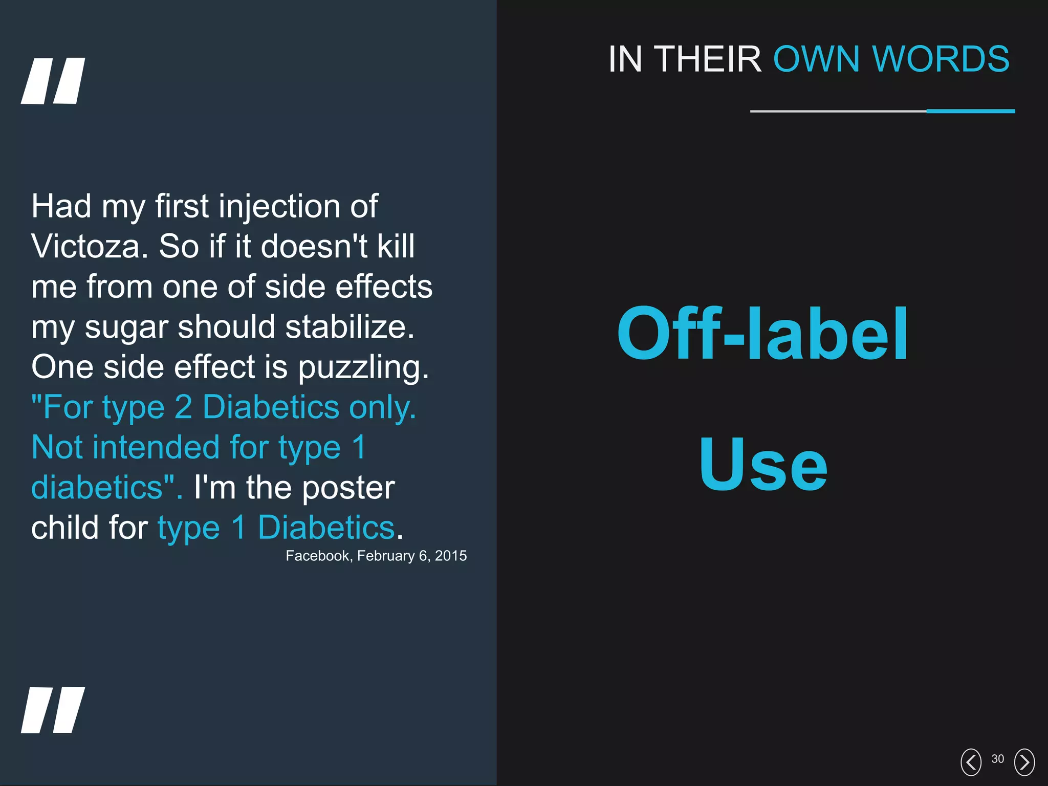30
IN THEIR OWN WORDS
Off-label
Use
Had my first injection of
Victoza. So if it doesn't kill
me from one of side effects
my sugar should stabilize.
One side effect is puzzling.
"For type 2 Diabetics only.
Not intended for type 1
diabetics". I'm the poster
child for type 1 Diabetics.
Facebook, February 6, 2015
 