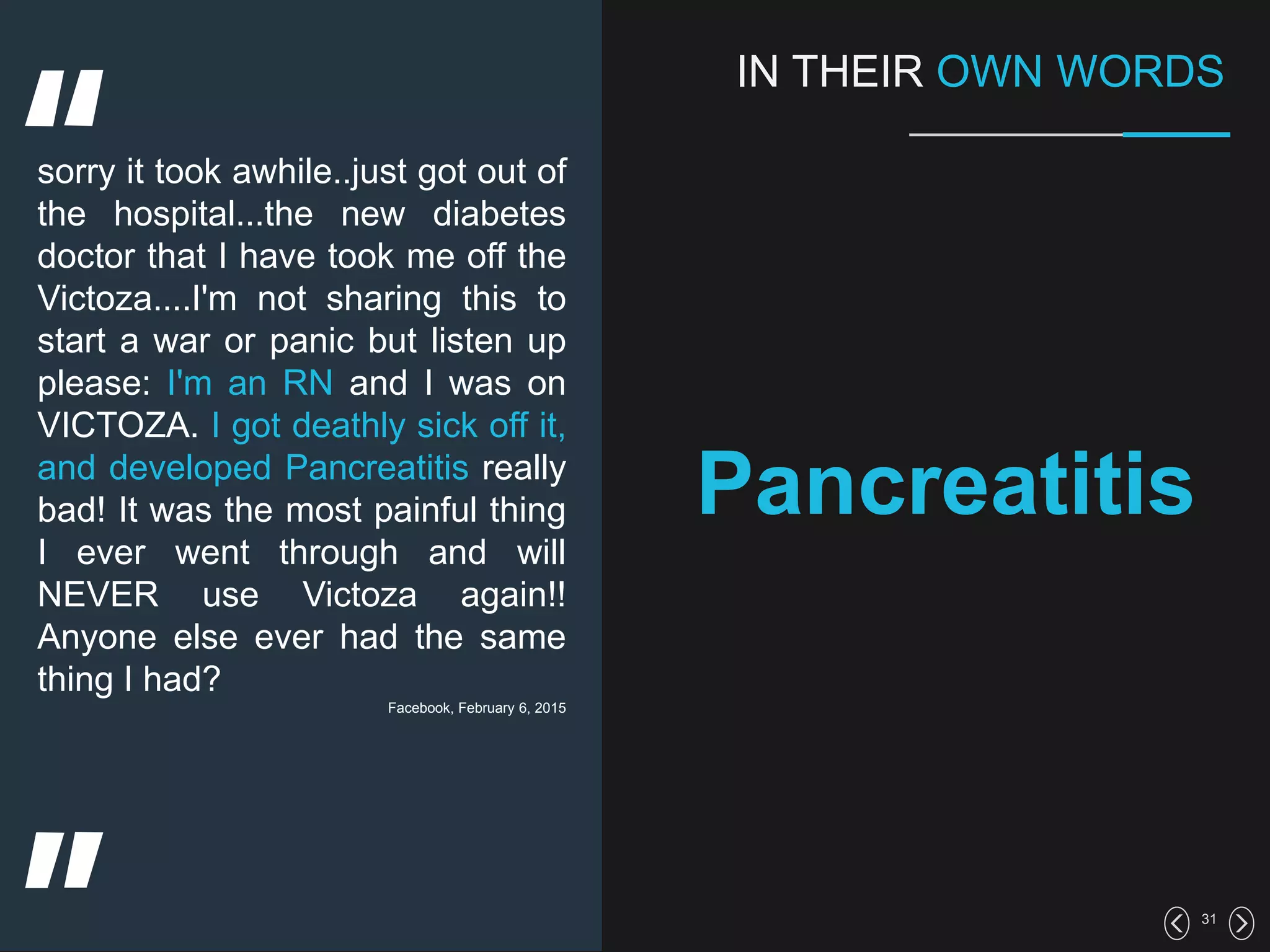 31
IN THEIR OWN WORDS
Pancreatitis
sorry it took awhile..just got out of
the hospital...the new diabetes
doctor that I have took me off the
Victoza....I'm not sharing this to
start a war or panic but listen up
please: I'm an RN and I was on
VICTOZA. I got deathly sick off it,
and developed Pancreatitis really
bad! It was the most painful thing
I ever went through and will
NEVER use Victoza again!!
Anyone else ever had the same
thing I had?
Facebook, February 6, 2015
 