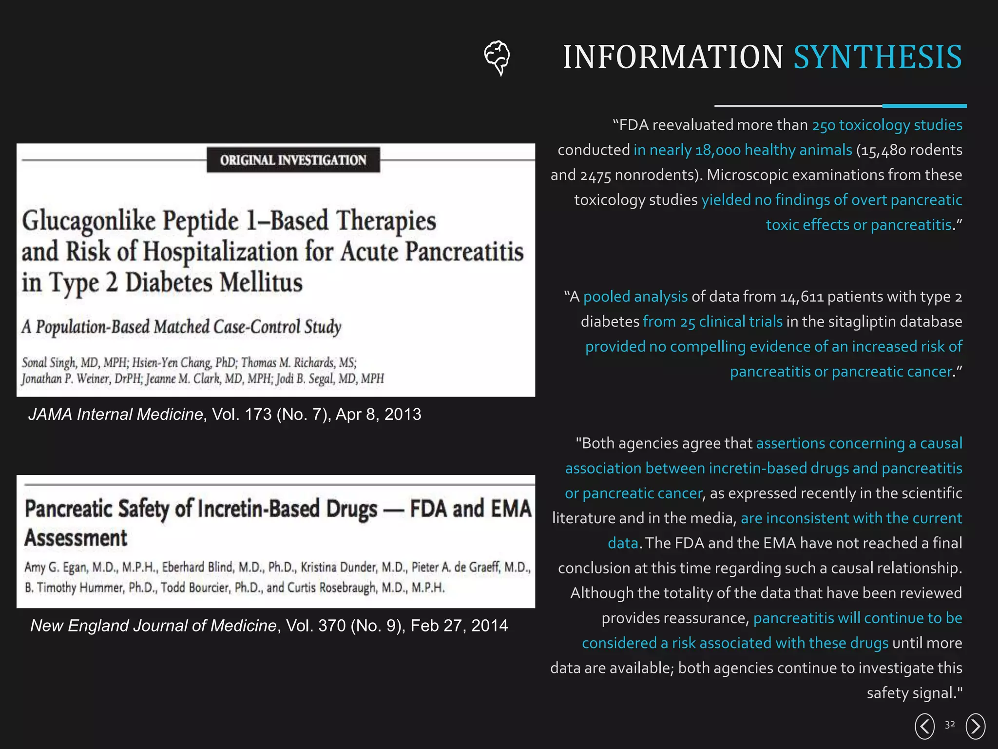 “FDA reevaluated more than 250 toxicology studies
conducted in nearly 18,000 healthy animals (15,480 rodents
and 2475 nonrodents). Microscopic examinations from these
toxicology studies yielded no findings of overt pancreatic
toxic effects or pancreatitis.”
“A pooled analysis of data from 14,611 patients with type 2
diabetes from 25 clinical trials in the sitagliptin database
provided no compelling evidence of an increased risk of
pancreatitis or pancreatic cancer.”
"Both agencies agree that assertions concerning a causal
association between incretin-based drugs and pancreatitis
or pancreatic cancer, as expressed recently in the scientific
literature and in the media, are inconsistent with the current
data.The FDA and the EMA have not reached a final
conclusion at this time regarding such a causal relationship.
Although the totality of the data that have been reviewed
provides reassurance, pancreatitis will continue to be
considered a risk associated with these drugs until more
data are available; both agencies continue to investigate this
safety signal."
32
INFORMATION SYNTHESIS
JAMA Internal Medicine, Vol. 173 (No. 7), Apr 8, 2013
New England Journal of Medicine, Vol. 370 (No. 9), Feb 27, 2014
 