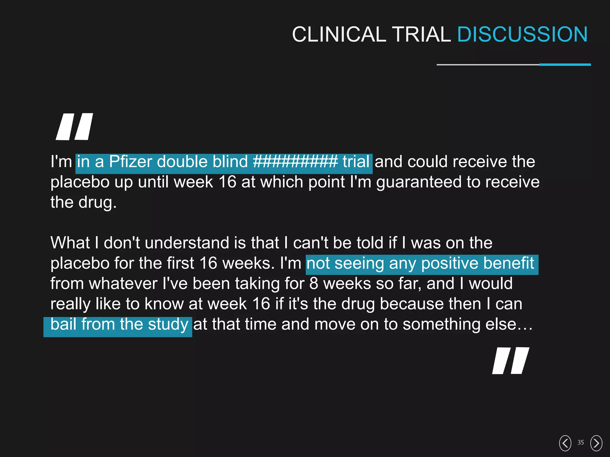35
CLINICAL TRIAL DISCUSSION
I'm in a Pfizer double blind ######### trial and could receive the
placebo up until week 16 at which point I'm guaranteed to receive
the drug.
What I don't understand is that I can't be told if I was on the
placebo for the first 16 weeks. I'm not seeing any positive benefit
from whatever I've been taking for 8 weeks so far, and I would
really like to know at week 16 if it's the drug because then I can
bail from the study at that time and move on to something else…
 