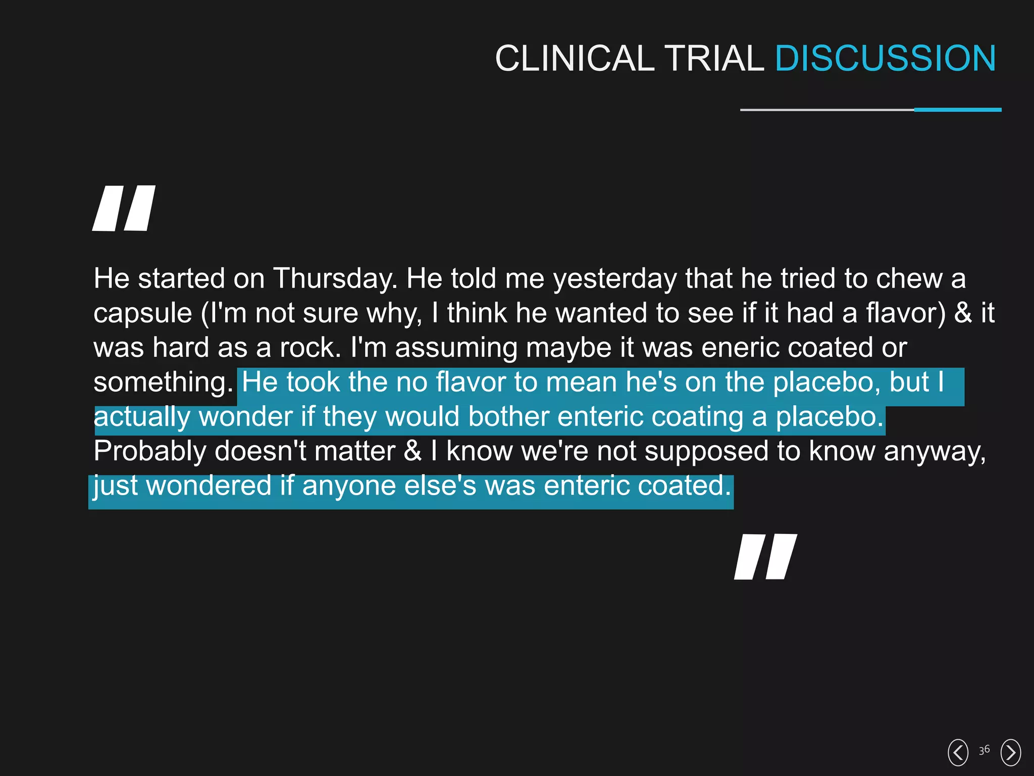 36
CLINICAL TRIAL DISCUSSION
He started on Thursday. He told me yesterday that he tried to chew a
capsule (I'm not sure why, I think he wanted to see if it had a flavor) & it
was hard as a rock. I'm assuming maybe it was eneric coated or
something. He took the no flavor to mean he's on the placebo, but I
actually wonder if they would bother enteric coating a placebo.
Probably doesn't matter & I know we're not supposed to know anyway,
just wondered if anyone else's was enteric coated.
 