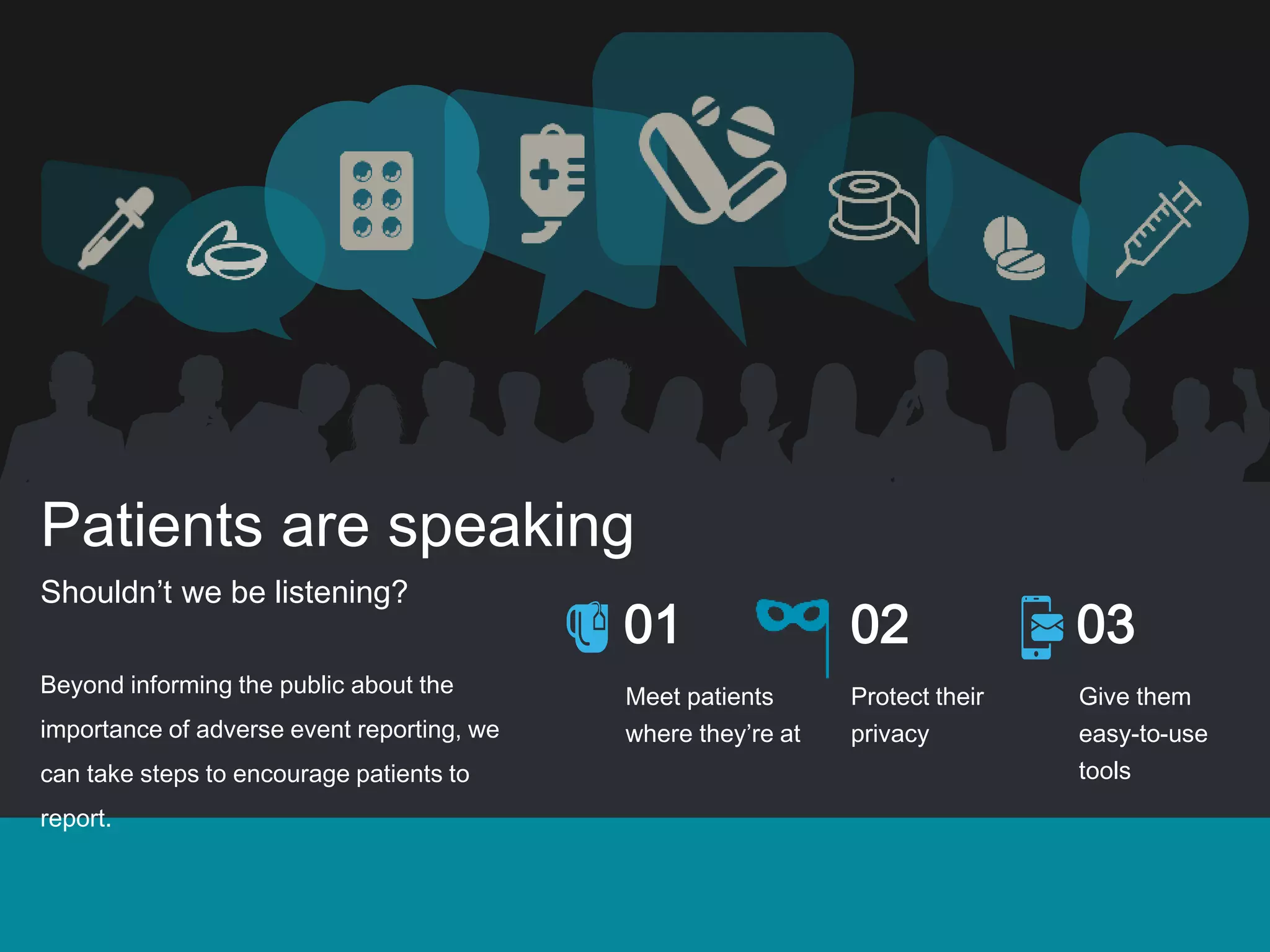 Patients are speaking
Shouldn’t we be listening?
Beyond informing the public about the
importance of adverse event reporting, we
can take steps to encourage patients to
report.
01 02 03
Meet patients
where they’re at
Protect their
privacy
Give them
easy-to-use
tools
 