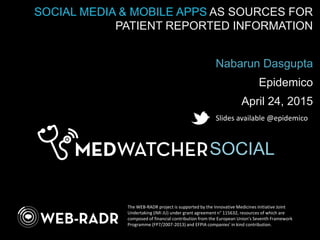 SOCIAL
SOCIAL MEDIA & MOBILE APPS AS SOURCES FOR
PATIENT REPORTED INFORMATION
Nabarun Dasgupta
Epidemico
April 24, 2015
The WEB-RADR project is supported by the Innovative Medicines Initiative Joint
Undertaking (IMI JU) under grant agreement n° 115632, resources of which are
composed of financial contribution from the European Union's Seventh Framework
Programme (FP7/2007-2013) and EFPIA companies’ in kind contribution.
Slides available @epidemico
 