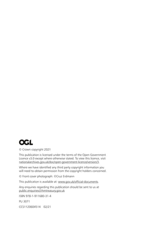 © Crown copyright 2021
This publication is licensed under the terms of the Open Government
Licence v3.0 except where otherwise stated. To view this licence, visit
nationalarchives.gov.uk/doc/open-government-licence/version/3.
Where we have identified any third party copyright information you
will need to obtain permission from the copyright holders concerned.
© Front cover photograph: ©Cruz Erdmann
This publication is available at: www.gov.uk/official-documents.
Any enquiries regarding this publication should be sent to us at
public.enquiries@hmtreasury.gov.uk
ISBN 978-1-911680-31-4
PU 3071
CCS1120604514 02/21
 