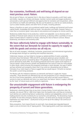 The Economics of Biodiversity: The Dasgupta Review – Headline Messages 1
Our economies, livelihoods and well-being all depend on our
most precious asset: Nature.
We are part of Nature, not separate from it. We rely on Nature to provide us with food, water
and shelter; regulate our climate and disease; maintain nutrient cycles and oxygen production;
and provide us with spiritual fulfilment and opportunities for recreation and recuperation, which
can enhance our health and well-being. We also use the planet as a sink for our waste products,
such as carbon dioxide, plastics and other forms of waste, including pollution.
Nature is therefore an asset, just as produced capital (roads, buildings and factories) and human
capital (health, knowledge and skills) are assets. Like education and health, however, Nature is
more than an economic good: many value its very existence and recognise its intrinsic worth too.
Biodiversity enables Nature to be productive, resilient and adaptable. Just as diversity within a
portfolio of financial assets reduces risk and uncertainty, so diversity within a portfolio of natural
assets increases Nature’s resilience to shocks, reducing the risks to Nature’s services. Reduce
biodiversity, and Nature and humanity suffer.
We have collectively failed to engage with Nature sustainably, to
the extent that our demands far exceed its capacity to supply us
with the goods and services we all rely on.
We are all asset managers. Individuals, businesses, governments and international organisations
all manage assets through our spending and investment decisions.
Collectively, however, we have failed to manage our global portfolio of assets sustainably.
Estimates show that between 1992 and 2014, produced capital per person doubled, and
human capital per person increased by about 13% globally; but the stock of natural capital per
person declined by nearly 40%. Accumulating produced and human capital at the expense of
natural capital is what economic growth and development has come to mean for many people.
In other words, while humanity has prospered immensely in recent decades, the ways in which
we have achieved such prosperity means that it has come at a devastating cost to Nature.
Estimates of our total impact on Nature suggest that we would require 1.6 Earths to maintain
the world’s current living standards.
The Review calls the imbalance between our demands and Nature’s supply the ‘Impact
Inequality’. Those demands are affected by the size and composition of our individual demands,
the size of the human population, and the efficiency with which we both convert Nature’s
services to meet our demands and return our waste back into Nature. Nature’s supply is affected
by the ‘stock’ of natural assets and its ability to regenerate.
Our unsustainable engagement with Nature is endangering the
prosperity of current and future generations.
Biodiversity is declining faster than at any time in human history. Current extinction rates, for
example, are around 100 to 1,000 times higher than the baseline rate, and they are increasing.
Such declines are undermining Nature’s productivity, resilience and adaptability, and are in turn
fuelling extreme risk and uncertainty for our economies and well-being. The devastating impacts
of COVID-19 and other emerging infectious diseases – of which land-use change and species
exploitation are major drivers – could prove to be just the tip of the iceberg if we continue on
our current path.
Many ecosystems, from tropical forests to coral reefs, have already been degraded beyond
repair, or are at imminent risk of ‘tipping points’. These tipping points could have catastrophic
 