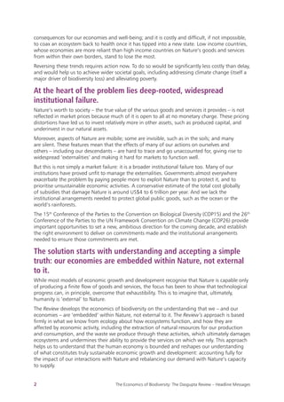 
2 The Economics of Biodiversity: The Dasgupta Review – Headline Messages
consequences for our economies and well-being; and it is costly and difficult, if not impossible,
to coax an ecosystem back to health once it has tipped into a new state. Low income countries,
whose economies are more reliant than high income countries on Nature’s goods and services
from within their own borders, stand to lose the most.
Reversing these trends requires action now. To do so would be significantly less costly than delay,
and would help us to achieve wider societal goals, including addressing climate change (itself a
major driver of biodiversity loss) and alleviating poverty.
At the heart of the problem lies deep-rooted, widespread
institutional failure.
Nature’s worth to society – the true value of the various goods and services it provides – is not
reflected in market prices because much of it is open to all at no monetary charge. These pricing
distortions have led us to invest relatively more in other assets, such as produced capital, and
underinvest in our natural assets.
Moreover, aspects of Nature are mobile; some are invisible, such as in the soils; and many
are silent. These features mean that the effects of many of our actions on ourselves and
others – including our descendants – are hard to trace and go unaccounted for, giving rise to
widespread ‘externalities’ and making it hard for markets to function well.
But this is not simply a market failure: it is a broader institutional failure too. Many of our
institutions have proved unfit to manage the externalities. Governments almost everywhere
exacerbate the problem by paying people more to exploit Nature than to protect it, and to
prioritise unsustainable economic activities. A conservative estimate of the total cost globally
of subsidies that damage Nature is around US$4 to 6 trillion per year. And we lack the
institutional arrangements needed to protect global public goods, such as the ocean or the
world’s rainforests.
The 15th
Conference of the Parties to the Convention on Biological Diversity (COP15) and the 26th
Conference of the Parties to the UN Framework Convention on Climate Change (COP26) provide
important opportunities to set a new, ambitious direction for the coming decade, and establish
the right environment to deliver on commitments made and the institutional arrangements
needed to ensure those commitments are met.
The solution starts with understanding and accepting a simple
truth: our economies are embedded within Nature, not external
to it.
While most models of economic growth and development recognise that Nature is capable only
of producing a finite flow of goods and services, the focus has been to show that technological
progress can, in principle, overcome that exhaustibility. This is to imagine that, ultimately,
humanity is ‘external’ to Nature.
The Review develops the economics of biodiversity on the understanding that we – and our
economies – are ‘embedded’ within Nature, not external to it. The Review’s approach is based
firmly in what we know from ecology about how ecosystems function, and how they are
affected by economic activity, including the extraction of natural resources for our production
and consumption, and the waste we produce through these activities, which ultimately damages
ecosystems and undermines their ability to provide the services on which we rely. This approach
helps us to understand that the human economy is bounded and reshapes our understanding
of what constitutes truly sustainable economic growth and development: accounting fully for
the impact of our interactions with Nature and rebalancing our demand with Nature’s capacity
to supply.
 