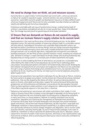 The Economics of Biodiversity: The Dasgupta Review – Headline Messages 3
We need to change how we think, act and measure success.
Humanity faces an urgent choice. Continuing down our current path – where our demands
on Nature far exceed its capacity to supply – presents extreme risks and uncertainty for our
economies. Sustainable economic growth and development requires us to take a different path,
where our engagements with Nature are not only sustainable, but also enhance our collective
wealth and well-being and that of our descendants.
Choosing a sustainable path will require transformative change, underpinned by levels of
ambition, coordination and political will akin to, or even greater than, those of the Marshall
Plan. The change required should be geared towards three broad transitions.
(i) Ensure that our demands on Nature do not exceed its supply,
and that we increase Nature’s supply relative to its current level.
Food production is the most significant driver of terrestrial biodiversity loss. As the global
population grows, the enormous problem of producing sufficient food in a sustainable manner
will only intensify. Technological innovations and sustainable food production systems can
decrease the sector’s contribution to climate change, land-use change and ocean degradation;
reduce environmentally damaging inputs and waste; improve production system resilience,
through methods such as precision agriculture, integrated pest management and molecular
breeding techniques; and are likely to have a positive economic impact, including the creation of
jobs. Demand for energy is a major contributor to climate change and resulting biodiversity loss.
Decarbonising our energy systems is a necessary part of balancing demand and supply.
But if we are to avoid exceeding the limits of what Nature can provide on a sustainable basis
while meeting the needs of the human population, we cannot rely on technology alone:
consumption and production patterns will need to be fundamentally restructured. Breaking the
links between damaging forms of consumption and production and Nature can be accelerated
through a range of policies that change prices and behavioural norms, for example enforcing
standards for re-use, recycling and sharing, and aligning environmental objectives along entire
global supply chains.
Growing human populations have significant implications for our demands on Nature, including
for future patterns of global consumption. Fertility choices are influenced not only by individual
preferences, they are also shaped by the choices of others. As well as improving women’s
access to finance, information and education, support for community-based family planning
programmes can shift preferences and behaviour, and accelerate the demographic transition.
There has been significant underinvestment in such programmes. Addressing that shortfall, even
if the effects may not be apparent in the short-term, is essential.
Conserving and restoring our natural assets will sustain and enhance their supply. It is less
costly to conserve Nature than to restore it once damaged or degraded, all else being equal. In
the face of significant risk and uncertainty about the consequences of degrading ecosystems,
in many cases there is a strong economic rationale for quantity restrictions over pricing
mechanisms. Expanding and improving the management of Protected Areas therefore has
an essential role to play. Multi-functional landscapes and seascapes that provide ecosystem
goods and services, and protect and enhance biodiversity, are also important. Large-scale and
widespread investment in Nature-based Solutions would help us to address biodiversity loss
and significantly contribute to climate change mitigation and adaptation, not to mention wider
economic benefits, including creating jobs. As part of fiscal stimulus packages in the wake of
COVID-19, investment in natural capital has the potential for quick returns. Moreover, natural
capital forms the bulk of wealth in low income countries, and those on low incomes tend to rely
more directly on Nature. And so conserving and restoring our natural assets also contributes to
alleviating poverty.
 