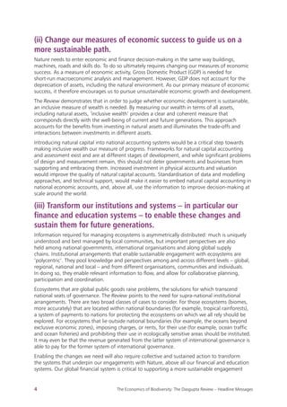 
4 The Economics of Biodiversity: The Dasgupta Review – Headline Messages
(ii) Change our measures of economic success to guide us on a
more sustainable path.
Nature needs to enter economic and finance decision-making in the same way buildings,
machines, roads and skills do. To do so ultimately requires changing our measures of economic
success. As a measure of economic activity, Gross Domestic Product (GDP) is needed for
short-run macroeconomic analysis and management. However, GDP does not account for the
depreciation of assets, including the natural environment. As our primary measure of economic
success, it therefore encourages us to pursue unsustainable economic growth and development.
The Review demonstrates that in order to judge whether economic development is sustainable,
an inclusive measure of wealth is needed. By measuring our wealth in terms of all assets,
including natural assets, ‘inclusive wealth’ provides a clear and coherent measure that
corresponds directly with the well-being of current and future generations. This approach
accounts for the benefits from investing in natural assets and illuminates the trade-offs and
interactions between investments in different assets.
Introducing natural capital into national accounting systems would be a critical step towards
making inclusive wealth our measure of progress. Frameworks for natural capital accounting
and assessment exist and are at different stages of development, and while significant problems
of design and measurement remain, this should not deter governments and businesses from
supporting and embracing them. Increased investment in physical accounts and valuation
would improve the quality of natural capital accounts. Standardisation of data and modelling
approaches, and technical support, would make it easier to embed natural capital accounting in
national economic accounts, and, above all, use the information to improve decision-making at
scale around the world.
(iii) Transform our institutions and systems – in particular our
finance and education systems – to enable these changes and
sustain them for future generations.
Information required for managing ecosystems is asymmetrically distributed: much is uniquely
understood and best managed by local communities, but important perspectives are also
held among national governments, international organisations and along global supply
chains. Institutional arrangements that enable sustainable engagement with ecosystems are
‘polycentric’. They pool knowledge and perspectives among and across different levels – global,
regional, national and local – and from different organisations, communities and individuals.
In doing so, they enable relevant information to flow, and allow for collaborative planning,
participation and coordination.
Ecosystems that are global public goods raise problems, the solutions for which transcend
national seats of governance. The Review points to the need for supra-national institutional
arrangements. There are two broad classes of cases to consider. For those ecosystems (biomes,
more accurately) that are located within national boundaries (for example, tropical rainforests),
a system of payments to nations for protecting the ecosystems on which we all rely should be
explored. For ecosystems that lie outside national boundaries (for example, the oceans beyond
exclusive economic zones), imposing charges, or rents, for their use (for example, ocean traffic
and ocean fisheries) and prohibiting their use in ecologically sensitive areas should be instituted.
It may even be that the revenue generated from the latter system of international governance is
able to pay for the former system of international governance.
Enabling the changes we need will also require collective and sustained action to transform
the systems that underpin our engagements with Nature, above all our financial and education
systems. Our global financial system is critical to supporting a more sustainable engagement
 
