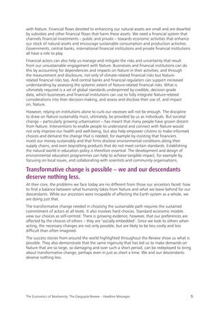
The Economics of Biodiversity: The Dasgupta Review – Headline Messages 5
with Nature. Financial flows devoted to enhancing our natural assets are small and are dwarfed
by subsidies and other financial flows that harm these assets. We need a financial system that
channels financial investments – public and private – towards economic activities that enhance
our stock of natural assets and encourage sustainable consumption and production activities.
Governments, central banks, international financial institutions and private financial institutions
all have a role to play.
Financial actors can also help us manage and mitigate the risks and uncertainty that result
from our unsustainable engagement with Nature. Businesses and financial institutions can do
this by accounting for dependencies and impacts on Nature in their activities; and through
the measurement and disclosure, not only of climate-related financial risks but Nature-
related financial risks too. And central banks and financial regulators can support increased
understanding by assessing the systemic extent of Nature-related financial risks. What is
ultimately required is a set of global standards underpinned by credible, decision-grade
data, which businesses and financial institutions can use to fully integrate Nature-related
considerations into their decision-making, and assess and disclose their use of, and impact
on, Nature.
However, relying on institutions alone to curb our excesses will not be enough. The discipline
to draw on Nature sustainably must, ultimately, be provided by us as individuals. But societal
change – particularly growing urbanisation – has meant that many people have grown distant
from Nature. Interventions to enable people to understand and connect with Nature would
not only improve our health and well-being, but also help empower citizens to make informed
choices and demand the change that is needed; for example by insisting that financiers
invest our money sustainably and that firms disclose environmental conditions along their
supply chains, and even boycotting products that do not meet certain standards. Establishing
the natural world in education policy is therefore essential. The development and design of
environmental education programmes can help to achieve tangible impact, for example by
focusing on local issues, and collaborating with scientists and community organisations.
Transformative change is possible – we and our descendants
deserve nothing less.
At their core, the problems we face today are no different from those our ancestors faced: how
to find a balance between what humanity takes from Nature and what we leave behind for our
descendants. While our ancestors were incapable of affecting the Earth system as a whole, we
are doing just that.
The transformative change needed in choosing the sustainable path requires the sustained
commitment of actors at all levels. It also involves hard choices. Standard economic models
view our choices as self-centred. There is growing evidence, however, that our preferences are
affected by the choices of others – they are ‘socially embedded’. Since we look to others when
acting, the necessary changes are not only possible, but are likely to be less costly and less
difficult than often imagined.
The success stories from around the world highlighted throughout the Review show us what is
possible. They also demonstrate that the same ingenuity that has led us to make demands on
Nature that are so large, so damaging and over such a short period, can be redeployed to bring
about transformative change, perhaps even in just as short a time. We and our descendants
deserve nothing less.
 