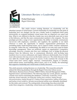 Literature Review: e-Leadership
Probal DasGupta
Regent University

This article reviews existing literature on e-leadership and the
attendant concept of virtual teams. Current scholarship of e-leadership says the goals of
leadership have not changed, but the new e-leader needs to implement those goals
electronically on computer-mediated virtual teams that are dispersed over space and
time. What is very different is that the e-leader may never physically meet one or more
of the followers, and that the main communication medium is the computer. The new
paradigm provides a range of new opportunities: the ability to instantly communicate
one-on-one with employees, customers, and suppliers; the capability to use talent
wherever it exists; the opportunity to enhance organizational performance by
assembling better multi-functional teams, and to improve better customer satisfaction
by using the ―follow the sun‖ methodology; the ability to cut costs; and, scope for better
knowledge management. These can positively impact an organization‘s competitive
advantage. However, e-leaders also have new challenges: how to bridge the physical
distance from the followers; how to communicate effectively with far-flung team
members; how to convey enthusiasm and inspire followers electronically; how to build
trust with someone who may never see the leader; and so on. The article discusses what
new skills the e-leader might require for success. It also examines the concept of the
virtual team from various angles: structure, communication, degrees of virtuality,
multi-cultural issues, trust-building, ethical issues, and so on. Finally, the technology
that supports e-leadership and virtual teams is briefly discussed.
This article presents existing literature on e-leadership. This researcher primarily
utilized the following databases through the Regent University Library access:
ABI/Inform, Business Source Premier, EBSCO Online, Emerald Management XTRA,
IngentaConnect, and ScienceDirect. The following major key words, phrases, and their
variants were used in researching the databases: e-leadership, eLeadership, virtual
leadership, distant leadership, tele-leadership, leading from a distance, leading through
telecommunications, leading through ICT, leading virtual organizations, leading virtual teams,
and leading virtual workforces. Seventy-seven journal articles were ultimately shortlisted
for this study and reviewed. The existing body of knowledge thus discovered falls
under three categories: e-leadership; virtual teams and workforces; and technology.

 
