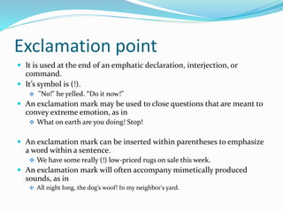 Exclamation point
 It is used at the end of an emphatic declaration, interjection, or
command.
 It’s symbol is (!).
 "No!" he yelled. “Do it now!”
 An exclamation mark may be used to close questions that are meant to
convey extreme emotion, as in
 What on earth are you doing! Stop!
 An exclamation mark can be inserted within parentheses to emphasize
a word within a sentence.
 We have some really (!) low-priced rugs on sale this week.
 An exclamation mark will often accompany mimetically produced
sounds, as in
 All night long, the dog’s woof! In my neighbor's yard.
 