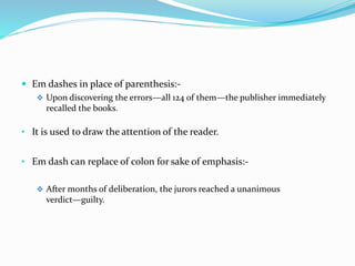  Em dashes in place of parenthesis:-
 Upon discovering the errors—all 124 of them—the publisher immediately
recalled the books.
• It is used to draw the attention of the reader.
• Em dash can replace of colon for sake of emphasis:-
 After months of deliberation, the jurors reached a unanimous
verdict—guilty.
 